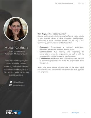 Heidi Cohen
Chief Content Officer
Actionable Marketing Guide
Providing marketing insights
on social media, content
marketing and mobile. Named
top content marketing blog in
2011 and top social media blog
in 2012 and 2013.
15
A social business taps into the strengths of social media activity
in the broadest sense to drive corporate transformation.
Specifically a social business focuses on the big 3 Cs:
Community, Communication and Collaboration.
• Encompasses a business’s employees,
customers, influencers, investors, and the public.
• Puts listening and responding to
conversations across the organization as well as with its
various publics into the process of transformation.
• Works as a team by breaking down the silos
to streamline processes and make the organization more
transparent.
Note: This social media influence use of the term social
business shouldn’t be confused with earlier uses that apply to
not-for-profits.
The Social Business Journal 2014 Vol. 1
@HeidiCohen
heidicohen.com
#sbeshow @sbengine
 