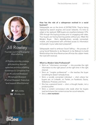 Jill Rowley
Founder and Chief Evangelist
#SocialSelling
Jill Rowley provides strategy
and planning, keynote
speeches and #SocialSelling
workshops to companies that
are #CustomerObsessed
#EmployeeObsessed
#PartnerObsessed. Executive-
level support #NotOptional
16
Salespeople are on the brink of EXTINCTION. They're being
replaced by search engines and social networks. It’s time to
adapt or be replaced. B2B buyers are anywhere between 57%-
70% through the buying process prior to engaging with sales.
Your buyers are having learning parties without you. Meet the
Modern Buyer. She's digitally-driven, socially connected,
mobile, and empowered with unlimited access to information
and people. Is your sales team prepared?
Salespeople need to embrace Social Selling -- the process of
using Social Networks to do Research to be Relevant to build
Relationships that drive Revenue (we all know the rubber meets
the road with revenue).
• She's an “information concierge” — she provides the right
information to the right person at the right time in the right
channel.
• She's an “insights professional” — she teaches the buyer
something he doesn't already know.
• She's a socially connected individual — she's where her
buyers are: on LinkedIn, on Twitter, on Facebook, Quora,
Slideshare, Pinterest, and more.
• She has a personal brand — she's a thought leader, not a
product pusher.
• She's a content connoisseur—she reads what her buyers
read and shares that content across her social networks.
• She's a .
The Social Business Journal 2014 Vol. 1
@jill_rowley
jillrowley.com
#sbeshow @sbengine
 