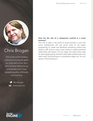 Chris Brogan
Chris is the world's leading
authority of owning the game
you most want to live. He is
CEO of Owner Media Group
and the New York Times
bestselling author of 8 books
and counting.
17
The role of sales in the world of social business is such that
smart professionals will use social tools to do better
prospecting, to create and distribute interesting content that
leads to calls, and as a way to earn access to a better potential
relationship with buyers. It's not magic, but these tools make
for great gatejumping, and that's what sales professionals most
often need. Social business is a competitive edge now. You can
ignore it. But should you?
The Social Business Journal 2014 Vol. 1
@chrisbrogan
chrisbrogan.com
#sbeshow @sbengine
 