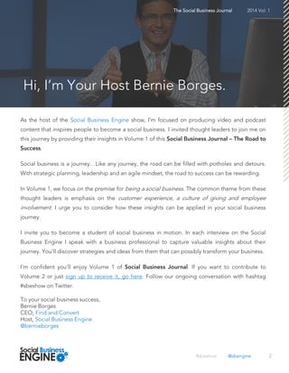 As the host of the Social Business Engine show, I’m focused on producing video and podcast
content that inspires people to become a social business. I invited thought leaders to join me on
this journey by providing their insights in Volume 1 of this
.
Social business is a journey…Like any journey, the road can be filled with potholes and detours.
With strategic planning, leadership and an agile mindset, the road to success can be rewarding.
In Volume 1, we focus on the premise for being a social business. The common theme from these
thought leaders is emphasis on the customer experience, a culture of giving and employee
involvement. I urge you to consider how these insights can be applied in your social business
journey.
I invite you to become a student of social business in motion. In each interview on the Social
Business Engine I speak with a business professional to capture valuable insights about their
journey. You'll discover strategies and ideas from them that can possibly transform your business.
I'm confident you'll enjoy Volume 1 of . If you want to contribute to
Volume 2 or just sign up to receive it, go here. Follow our ongoing conversation with hashtag
#sbeshow on Twitter.
To your social business success,
Bernie Borges
CEO, Find and Convert
Host, Social Business Engine
@bernieborges
2
The Social Business Journal 2014 Vol. 1
Hi, I’m Your Host Bernie Borges.
#sbeshow @sbengine
 