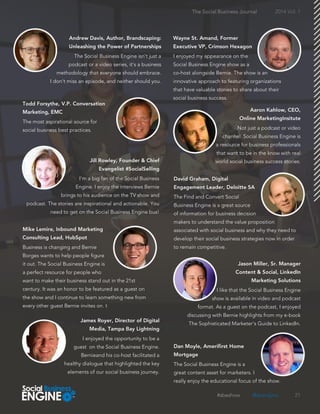 The Social Business Engine isn't just a
podcast or a video series, it's a business
methodology that everyone should embrace.
I don't miss an episode, and neither should you.
21
The Social Business Journal 2014 Vol. 1
I enjoyed my appearance on the
Social Business Engine show as a
co-host alongside Bernie. The show is an
innovative approach to featuring organizations
that have valuable stories to share about their
social business success.
The most aspirational source for
social business best practices. Not just a podcast or video
channel. Social Business Engine is
a resource for business professionals
that want to be in the know with real
world social business success stories.
I'm a big fan of the Social Business
Engine. I enjoy the interviews Bernie
brings to his audience on the TV show and
podcast. The stories are inspirational and actionable. You
need to get on the Social Business Engine bus!
The Find and Convert Social
Business Engine is a great source
of information for business decision
makers to understand the value proposition
associated with social business and why they need to
develop their social business strategies now in order
to remain competitive.Business is changing and Bernie
Borges wants to help people figure
it out. The Social Business Engine is
a perfect resource for people who
want to make their business stand out in the 21st
century. It was an honor to be featured as a guest on
the show and I continue to learn something new from
every other guest Bernie invites on. t
I enjoyed the opportunity to be a
guest on the Social Business Engine.
Bernieand his co-host facilitated a
healthy dialogue that highlighted the key
elements of our social business journey.
I like that the Social Business Engine
show is available in video and podcast
format. As a guest on the podcast, I enjoyed
discussing with Bernie highlights from my e-book
The Sophisticated Marketer's Guide to LinkedIn.
The Social Business Engine is a
great content asset for marketers. I
really enjoy the educational focus of the show.
#sbeshow @sbengine
 