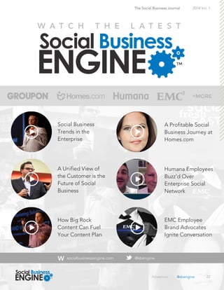 22
The Social Business Journal 2014 Vol. 1
Social Business
Trends in the
Enterprise
A Unified View of
the Customer is the
Future of Social
Business
How Big Rock
Content Can Fuel
Your Content Plan
A Profitable Social
Business Journey at
Homes.com
Humana Employees
Buzz’d Over
Enterprise Social
Network
EMC Employee
Brand Advocates
Ignite Conversation
socialbusinessengine.com @sbengine
#sbeshow @sbengine
 