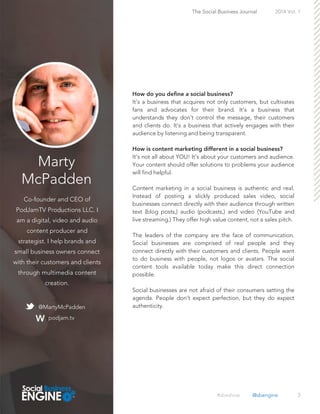 Marty
McPadden
Co-founder and CEO of
PodJamTV Productions LLC. I
am a digital, video and audio
content producer and
strategist. I help brands and
small business owners connect
with their customers and clients
through multimedia content
creation.
3
It’s a business that acquires not only customers, but cultivates
fans and advocates for their brand. It’s a business that
understands they don’t control the message, their customers
and clients do. It’s a business that actively engages with their
audience by listening and being transparent.
It’s not all about YOU! It’s about your customers and audience.
Your content should offer solutions to problems your audience
will find helpful.
Content marketing in a social business is authentic and real.
Instead of posting a slickly produced sales video, social
businesses connect directly with their audience through written
text (blog posts,) audio (podcasts,) and video (YouTube and
live streaming.) They offer high value content, not a sales pitch.
The leaders of the company are the face of communication.
Social businesses are comprised of real people and they
connect directly with their customers and clients. People want
to do business with people, not logos or avatars. The social
content tools available today make this direct connection
possible.
Social businesses are not afraid of their consumers setting the
agenda. People don’t expect perfection, but they do expect
authenticity.@MartyMcPadden
podjam.tv
The Social Business Journal 2014 Vol. 1
#sbeshow @sbengine
 