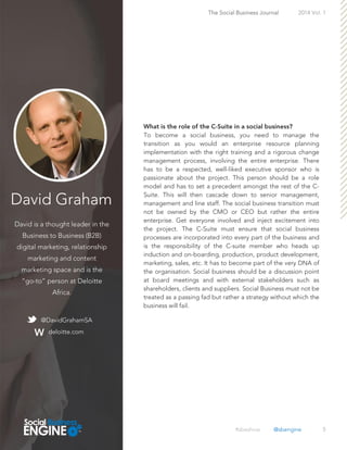 David Graham
David is a thought leader in the
Business to Business (B2B)
digital marketing, relationship
marketing and content
marketing space and is the
“go-to” person at Deloitte
Africa.
5
To become a social business, you need to manage the
transition as you would an enterprise resource planning
implementation with the right training and a rigorous change
management process, involving the entire enterprise. There
has to be a respected, well-liked executive sponsor who is
passionate about the project. This person should be a role
model and has to set a precedent amongst the rest of the C-
Suite. This will then cascade down to senior management,
management and line staff. The social business transition must
not be owned by the CMO or CEO but rather the entire
enterprise. Get everyone involved and inject excitement into
the project. The C-Suite must ensure that social business
processes are incorporated into every part of the business and
is the responsibility of the C-suite member who heads up
induction and on-boarding, production, product development,
marketing, sales, etc. It has to become part of the very DNA of
the organisation. Social business should be a discussion point
at board meetings and with external stakeholders such as
shareholders, clients and suppliers. Social Business must not be
treated as a passing fad but rather a strategy without which the
business will fail.
The Social Business Journal 2014 Vol. 1
@DavidGrahamSA
deloitte.com
#sbeshow @sbengine
 