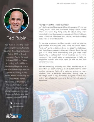 Ted Rubin
Ted Rubin is a leading Social
Marketing Strategist, Keynote
Speaker, Brand Evangelist, and
Acting CMO of Brand
Innovators. Ted is the most
followed CMO on Twitter
according to Social Media
Marketing Magazine; one of
the most interesting CMOs on
Twitter according to Say
Media, #13 on Forbes Top 50
Social Media Power
Influencers, and number 2 on
the Leadtail list of Top 25
People Most Mentioned by
digital marketers... his book,
Return on Relationship was
released January 29, 2013.
6
Let's define a social business and how it is evolving. It’s not just
“being social” with your customers (having social profiles
where you know they hang out); it’s about being more
connected in your business processes as well. Stop thinking in
terms of silos of information and people, and start thinking
about ways to connect everyone.
For instance, a common problem in many brands has been the
gulf between marketing and sales. There has always been a
“cold war” going on between those two departments because
their thought processes and drivers are different. But if the end
goal is to drive more business-why not give them every
opportunity to collaborate? Formal meetings can be time-
consuming, but social gives us opportunities to help our
employees connect with each other (as well as with their
personal networks).
Besides connecting marketing and sales, another way social
connection can be an advantage is with customer service. In my
opinion, companies that think of customer service more as a
mind-set than a separate department already have an
advantage. Think of ways to connect everyone who has input
so they can collaborate on ways to deliver the best customer
experience.
The Social Business Journal 2014 Vol. 1
@TedRubin
tedrubin.com
#sbeshow @sbengine
 