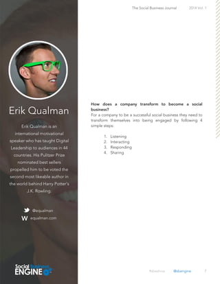 Erik Qualman
Erik Qualman is an
international motivational
speaker who has taught Digital
Leadership to audiences in 44
countries. His Pulitzer Prize
nominated best sellers
propelled him to be voted the
second most likeable author in
the world behind Harry Potter's
J.K. Rowling.
7
For a company to be a successful social business they need to
transform themselves into being engaged by following 4
simple steps:
1. Listening
2. Interacting
3. Responding
4. Sharing
The Social Business Journal 2014 Vol. 1
@equalman
equalman.com
#sbeshow @sbengine
 