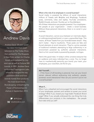 Andrew Davis
Andrew Davis’ 20-year career
has taken him from local
television to The Today Show.
He’s worked for The Muppets
in New York, written for Charles
Kuralt and marketed for tiny
start-ups as well as Fortune 500
brands. In 2001, Andrew Davis
co-founded Tippingpoint Labs,
where he changed the way
publishers think and how
brands market their products.
His most recent book,
Brandscaping: Unleashing the
Power of Partnerships hit
shelves in September, 2012.
8
What is the role of an employee in a social business?
Social media is powered by billions of social interactions:
millions of Tweets with @replies and #hashtags, Facebook
posts, comments, Likes and replies, YouTube annotations,
Reddit threads, and even ‘thumbs-up’ on StumbleUpon.
All of these interactions are people-powered. Your employees -
the people at your organization - create a social business.
Without those personal interactions, there is no social in your
business.
A social interaction, cannot occur between an inanimate object,
an anthropomorphized brand, or even a personified logo. This
means, all those Tweets from your branded tweet stream - they
don’t matter - they’re inauthentic. Those posts are fake and
forced attempts at social interaction. They’re a prime example
of traditional marketers attempting to feign authenticity in an
environment powered by authentic personal interactions.
Here’s a hint: social media is powered by people, not logos.
Here’s the good news. In today’s online universe everyone has
an audience and every individual has a voice. You no longer
have to inauthentically personify your brand, your team, your
employees, your coworkers, do this for you.
…If the future of all branding is personal, how can your brand
remain relevant without embracing truly authentic, people-
powered, social interactions? How can you survive if you’re not
a social business?
What if you unleashed and encouraged the social interactions
of your employees, partners and vendors to power your social
strategy? What if you closed your logo-laden Facebook Brand
page? What if you actually embraced the one thing that truly
differentiates your products in the marketplace - the people
that make what you sell?
The Social Business Journal 2014 Vol. 1
@TPLDrew
akadrewdavis.com
#sbeshow @sbengine
 
