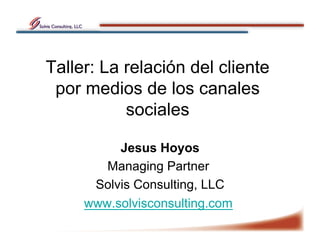 Taller: La relación del cliente
 por medios de los canales
           sociales

          Jesus Hoyos
        Managing Partner
      Solvis Consulting, LLC
     www.solvisconsulting.com
 