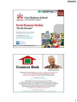 26/05/2016
1
Social Business Models
“Do the Reverse”
Dr Alessandro Giudici – Lecturer in Strategy
e-mail: alessandro.giudici.2@city.ac.uk
Cass’ CENTIVE Research Centre:
http://www.cass.city.ac.uk/research-and-
faculty/centres/centive/business-models
#centive
@cassbusiness
@giudicialex
“What kind of world is this? Should we leave everything to the decisions of the
profit-maximizers so that their benefits is what decides the world?
Or there is something else to bring in? That’s the basic question.”
Commonwealth Club, 2008
www.youtube.com/watch?v=_mbEsSQZ5yw
“Everything we have done is the reverse of conventional.
They go to the city; we go to the village. They go to men; we go to women.
They say people should come to the bank; we say the bank should go to the people.
They say you need to be job seekers; we say you need to be job creators.
Everything has to be done in the opposite if we are to save ourselves.
Everything has to be done in the reverse way.”
2016 World Economic Forum
http://www.huffingtonpost.com/ashoka/muhammad-yunus-how-to-cha_b_9057968.html
Muhammad Yunus
2006 Nobel Peace Prize
 