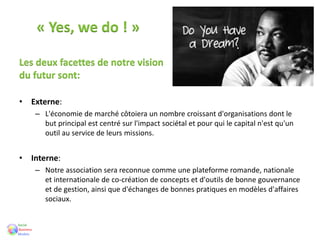 « Yes, we do ! »
Les deux facettes de notre vision
du futur sont:
• Externe:
– L'économie de marché côtoiera un nombre croissant d'organisations dont le
but principal est centré sur l'impact sociétal et pour qui le capital n'est qu'un
outil au service de leurs missions.
• Interne:
– Notre association sera reconnue comme une plateforme romande, nationale
et internationale de co-création de concepts et d'outils de bonne gouvernance
et de gestion, ainsi que d'échanges de bonnes pratiques en modèles d'affaires
sociaux.
 