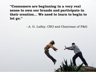 “Consumers are beginning in a very real
sense to own our brands and participate in
their creation… We need to learn to begin to
let go.”

         - A. G. Lafley, CEO and Chairman of P&G
 