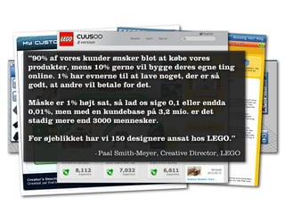 “90% af vores kunder ønsker blot at købe vores
produkter, mens 10% gerne vil bygge deres egne ting
online. 1% har evnerne til at lave noget, der er så
godt, at andre vil betale for det.

Måske er 1% højt sat, så lad os sige 0,1 eller endda
0,01%, men med en kundebase på 3,2 mio. er det
stadig mere end 3000 mennesker.

For øjeblikket har vi 150 designere ansat hos LEGO.”
                 -   Paal Smith‐Meyer, Creative Director, LEGO
 