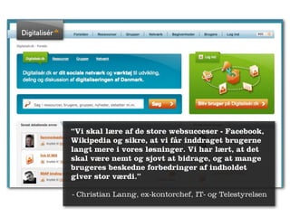 “Vi skal lære af de store websucceser - Facebook,
Wikipedia og sikre, at vi får inddraget brugerne
langt mere i vores løsninger. Vi har lært, at det
skal være nemt og sjovt at bidrage, og at mange
brugeres beskedne forbedringer af indholdet
giver stor værdi.”

- Christian Lanng, ex-kontorchef, IT- og Telestyrelsen
 