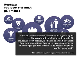 Resultat:
500 ideer indsamlet
på 1 måned




          ”Ved at oprette Sammenomaarhus.dk lagde vi op til
                 en åben og demokratisk proces, hvor alle fik
         mulighed for at deltage, med navn eller helt anonymt.
          Samtidig slog vi klart fast, at ytringsfriheden for de
         ansatte også gælder i forhold til de besparelser, vi nu
                                             skulle i gang med.”

                      Nicolai Wammen, eks. borgmester, Aarhus Kommune
 