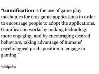 “Gamification is the use of game play
mechanics for non-game applications in order
to encourage people to adopt the applications.
Gamification works by making technology
more engaging, and by encouraging desired
behaviors, taking advantage of humans'
psychological predisposition to engage in
gaming.”

Wikipedia
 
