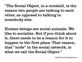 “The Social Object, in a nutshell, is the
reason two people are talking to each
other, as opposed to talking to
somebody else.

Human beings are social animals. We
like to socialize. But if you think about
it, there needs to be a reason for it to
happen in the first place. That reason,
that “node” in the social network, is
what we call the Social Object.”
                            Hugh McLeod, Gapingvoid.com
 