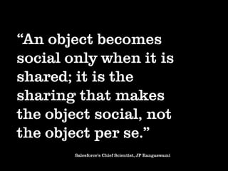 “An object becomes
social only when it is
shared; it is the
sharing that makes
the object social, not
the object per se.”
        Salesforce’s Chief Scientist, JP Rangaswami
 