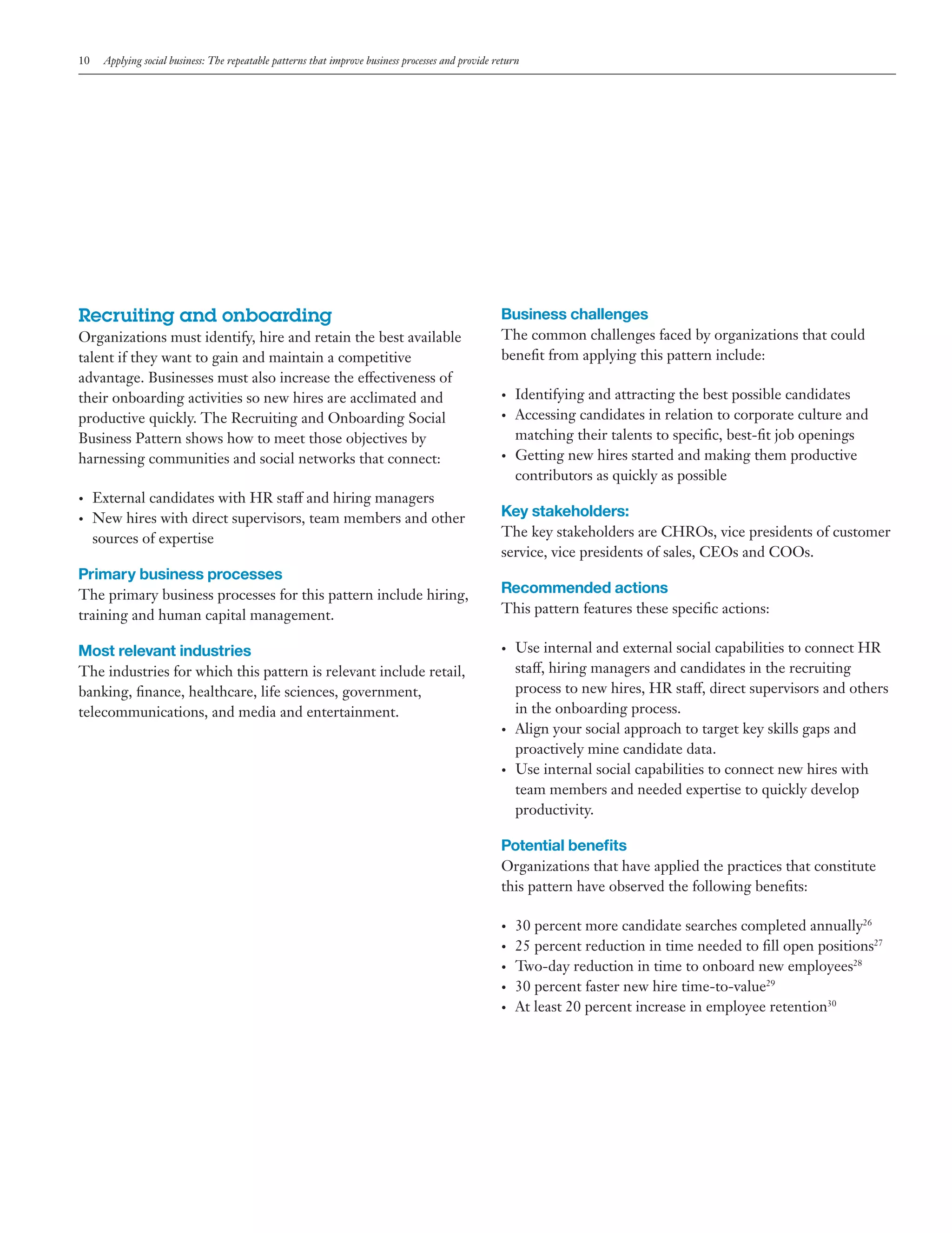 10

Applying social business: The repeatable patterns that improve business processes and provide return

Recruiting and onboarding

Business challenges

Organizations must identify, hire and retain the best available
talent if they want to gain and maintain a competitive
advantage. Businesses must also increase the effectiveness of
their onboarding activities so new hires are acclimated and
productive quickly. The Recruiting and Onboarding Social
Business Pattern shows how to meet those objectives by
harnessing communities and social networks that connect:

•	

•	
•	

External candidates with HR staff and hiring managers
New hires with direct supervisors, team members and other
sources of expertise

Primary business processes
The primary business processes for this pattern include hiring,
training and human capital management.

Most relevant industries

The common challenges faced by organizations that could
benefit from applying this pattern include:

•	

•	

Identifying and attracting the best possible candidates
Accessing candidates in relation to corporate culture and
matching their talents to specific, best-fit job openings
Getting new hires started and making them productive
contributors as quickly as possible

Key stakeholders:
The key stakeholders are CHROs, vice presidents of customer
service, vice presidents of sales, CEOs and COOs.

Recommended actions
This pattern features these specific actions:
•	

The industries for which this pattern is relevant include retail,
banking, finance, healthcare, life sciences, government,
telecommunications, and media and entertainment.
•	

•	

Use internal and external social capabilities to connect HR
staff, hiring managers and candidates in the recruiting
process to new hires, HR staff, direct supervisors and others
in the onboarding process.
Align your social approach to target key skills gaps and
proactively mine candidate data.
Use internal social capabilities to connect new hires with
team members and needed expertise to quickly develop
productivity.

Potential benefits
Organizations that have applied the practices that constitute
this pattern have observed the following benefits:
•	
•	
•	
•	
•	

30 percent more candidate searches completed annually26
25 percent reduction in time needed to fill open positions27
Two-day reduction in time to onboard new employees28
30 percent faster new hire time-to-value29
At least 20 percent increase in employee retention30

 
