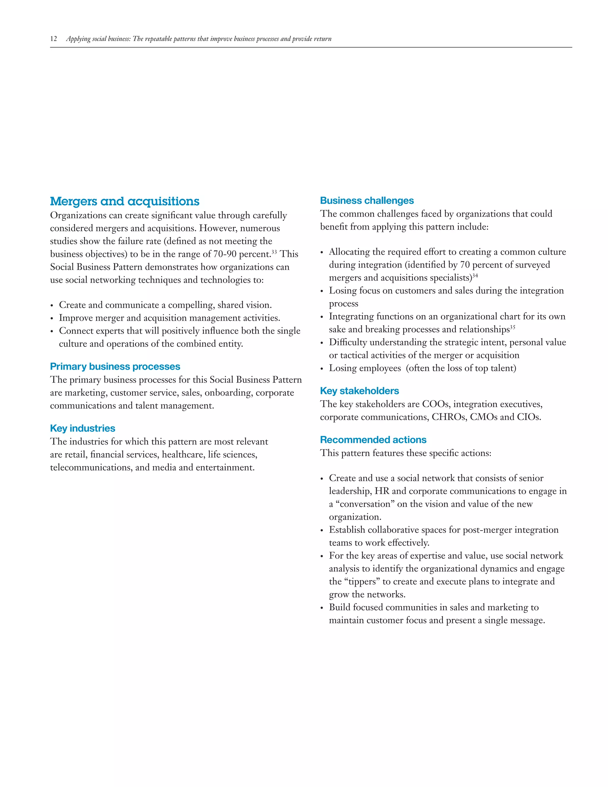 12

Applying social business: The repeatable patterns that improve business processes and provide return

Mergers and acquisitions
Organizations can create significant value through carefully
considered mergers and acquisitions. However, numerous
studies show the failure rate (defined as not meeting the
business objectives) to be in the range of 70-90 percent.33 This
Social Business Pattern demonstrates how organizations can
use social networking techniques and technologies to:

Business challenges
The common challenges faced by organizations that could
benefit from applying this pattern include:
•	

•	
•	
•	
•	

Create and communicate a compelling, shared vision.
Improve merger and acquisition management activities.
Connect experts that will positively influence both the single
culture and operations of the combined entity.

•	

•	

Allocating the required effort to creating a common culture
during integration (identified by 70 percent of surveyed
mergers and acquisitions specialists)34
Losing focus on customers and sales during the integration
process
Integrating functions on an organizational chart for its own
sake and breaking processes and relationships35
Difficulty understanding the strategic intent, personal value
or tactical activities of the merger or acquisition
Losing employees (often the loss of top talent)

Primary business processes

•	

The primary business processes for this Social Business Pattern
are marketing, customer service, sales, onboarding, corporate
communications and talent management.

Key stakeholders

Key industries
The industries for which this pattern are most relevant
are retail, financial services, healthcare, life sciences,
telecommunications, and media and entertainment.

The key stakeholders are COOs, integration executives,
corporate communications, CHROs, CMOs and CIOs.

Recommended actions
This pattern features these specific actions:
•	

•	

•	

•	

Create and use a social network that consists of senior
leadership, HR and corporate communications to engage in
a “conversation” on the vision and value of the new
organization.
Establish collaborative spaces for post-merger integration
teams to work effectively.
For the key areas of expertise and value, use social network
analysis to identify the organizational dynamics and engage
the “tippers” to create and execute plans to integrate and
grow the networks.
Build focused communities in sales and marketing to
maintain customer focus and present a single message.

 