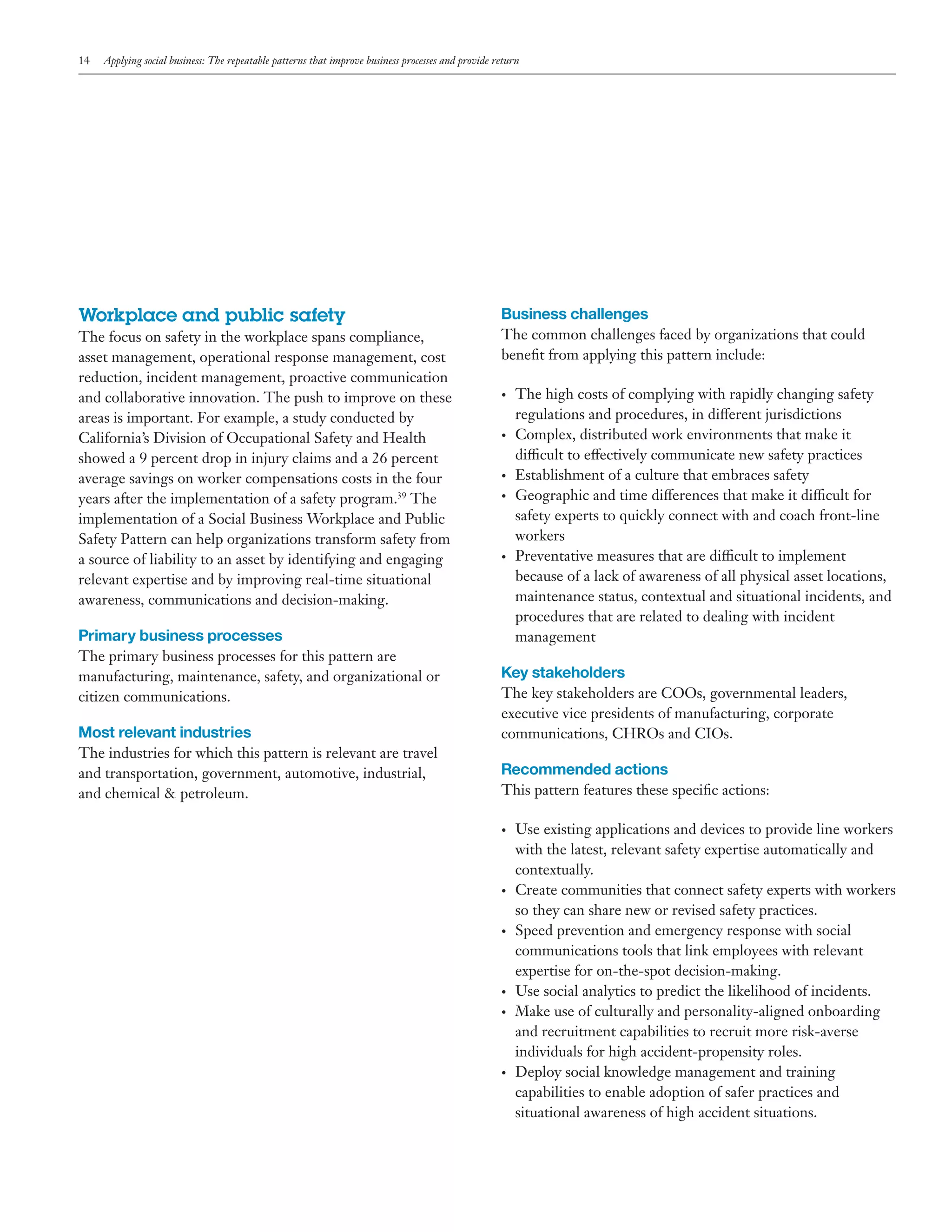 14

Applying social business: The repeatable patterns that improve business processes and provide return

Workplace and public safety
The focus on safety in the workplace spans compliance,
asset management, operational response management, cost
reduction, incident management, proactive communication
and collaborative innovation. The push to improve on these
areas is important. For example, a study conducted by
California’s Division of Occupational Safety and Health
showed a 9 percent drop in injury claims and a 26 percent
average savings on worker compensations costs in the four
years after the implementation of a safety program.39 The
implementation of a Social Business Workplace and Public
Safety Pattern can help organizations transform safety from
a source of liability to an asset by identifying and engaging
relevant expertise and by improving real-time situational
awareness, communications and decision-making.

Business challenges
The common challenges faced by organizations that could
benefit from applying this pattern include:
•	

•	

•	
•	

•	

Primary business processes
The primary business processes for this pattern are
manufacturing, maintenance, safety, and organizational or
citizen communications.

Most relevant industries
The industries for which this pattern is relevant are travel
and transportation, government, automotive, industrial,
and chemical & petroleum.

The high costs of complying with rapidly changing safety
regulations and procedures, in different jurisdictions
Complex, distributed work environments that make it
difficult to effectively communicate new safety practices
Establishment of a culture that embraces safety
Geographic and time differences that make it difficult for
safety experts to quickly connect with and coach front-line
workers
Preventative measures that are difficult to implement
because of a lack of awareness of all physical asset locations,
maintenance status, contextual and situational incidents, and
procedures that are related to dealing with incident
management

Key stakeholders
The key stakeholders are COOs, governmental leaders,
executive vice presidents of manufacturing, corporate
communications, CHROs and CIOs.

Recommended actions
This pattern features these specific actions:
•	

•	

•	

•	
•	

•	

Use existing applications and devices to provide line workers
with the latest, relevant safety expertise automatically and
contextually.
Create communities that connect safety experts with workers
so they can share new or revised safety practices.
Speed prevention and emergency response with social
communications tools that link employees with relevant
expertise for on-the-spot decision-making.
Use social analytics to predict the likelihood of incidents.
Make use of culturally and personality-aligned onboarding
and recruitment capabilities to recruit more risk-averse
individuals for high accident-propensity roles.
Deploy social knowledge management and training
capabilities to enable adoption of safer practices and
situational awareness of high accident situations.

 