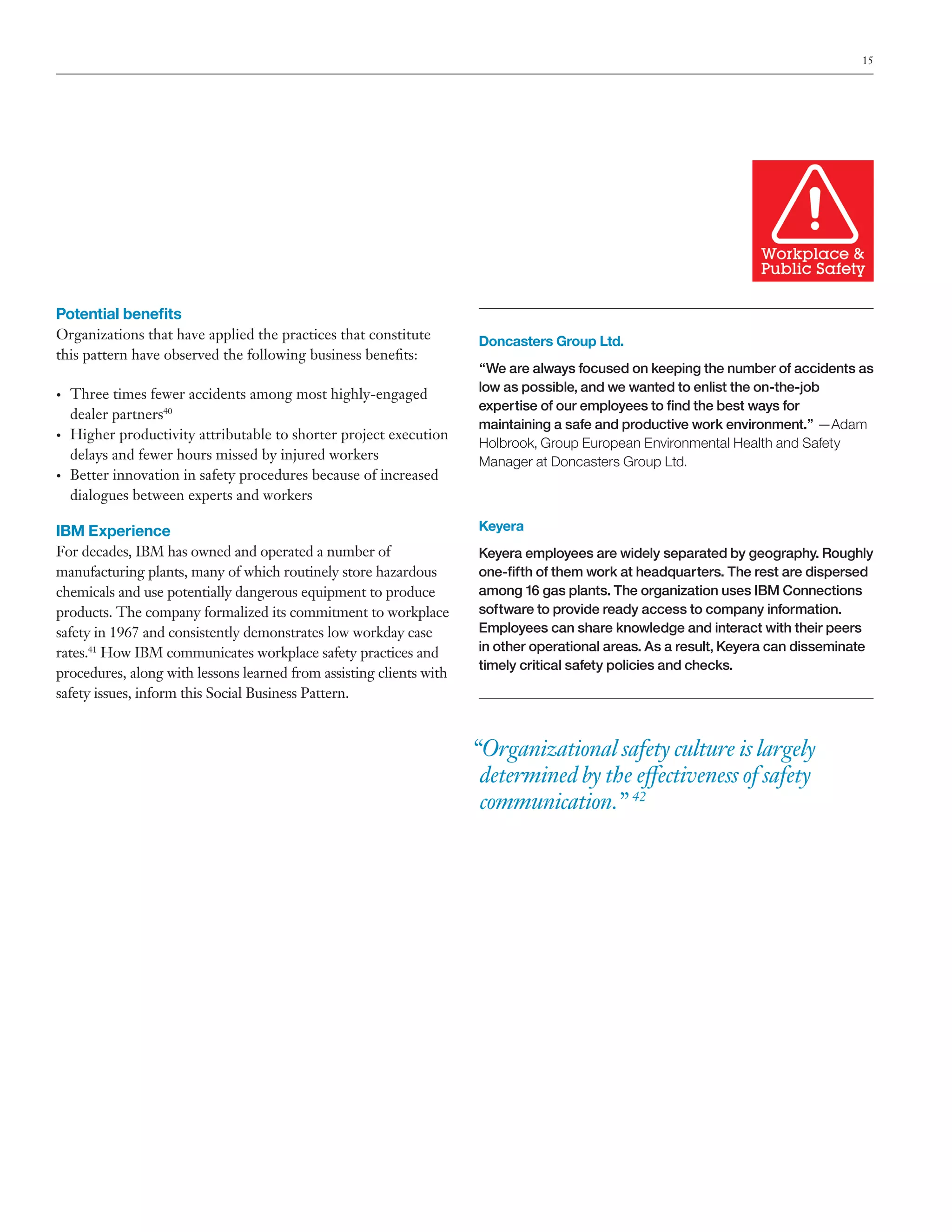 15

Potential benefits
Organizations that have applied the practices that constitute
this pattern have observed the following business benefits:
•	

•	

•	

Three times fewer accidents among most highly-engaged
dealer partners40
Higher productivity attributable to shorter project execution
delays and fewer hours missed by injured workers
Better innovation in safety procedures because of increased
dialogues between experts and workers

Doncasters Group Ltd.
“We are always focused on keeping the number of accidents as
low as possible, and we wanted to enlist the on-the-job
expertise of our employees to find the best ways for
maintaining a safe and productive work environment.” —Adam
Holbrook, Group European Environmental Health and Safety
Manager at Doncasters Group Ltd.

IBM Experience

Keyera

For decades, IBM has owned and operated a number of
manufacturing plants, many of which routinely store hazardous
chemicals and use potentially dangerous equipment to produce
products. The company formalized its commitment to workplace
safety in 1967 and consistently demonstrates low workday case
rates.41 How IBM communicates workplace safety practices and
procedures, along with lessons learned from assisting clients with
safety issues, inform this Social Business Pattern.

Keyera employees are widely separated by geography. Roughly
one-fifth of them work at headquarters. The rest are dispersed
among 16 gas plants. The organization uses IBM Connections
software to provide ready access to company information.
Employees can share knowledge and interact with their peers
in other operational areas. As a result, Keyera can disseminate
timely critical safety policies and checks.

“Organizational safety culture is largely
determined by the effectiveness of safety
communication.” 42

 