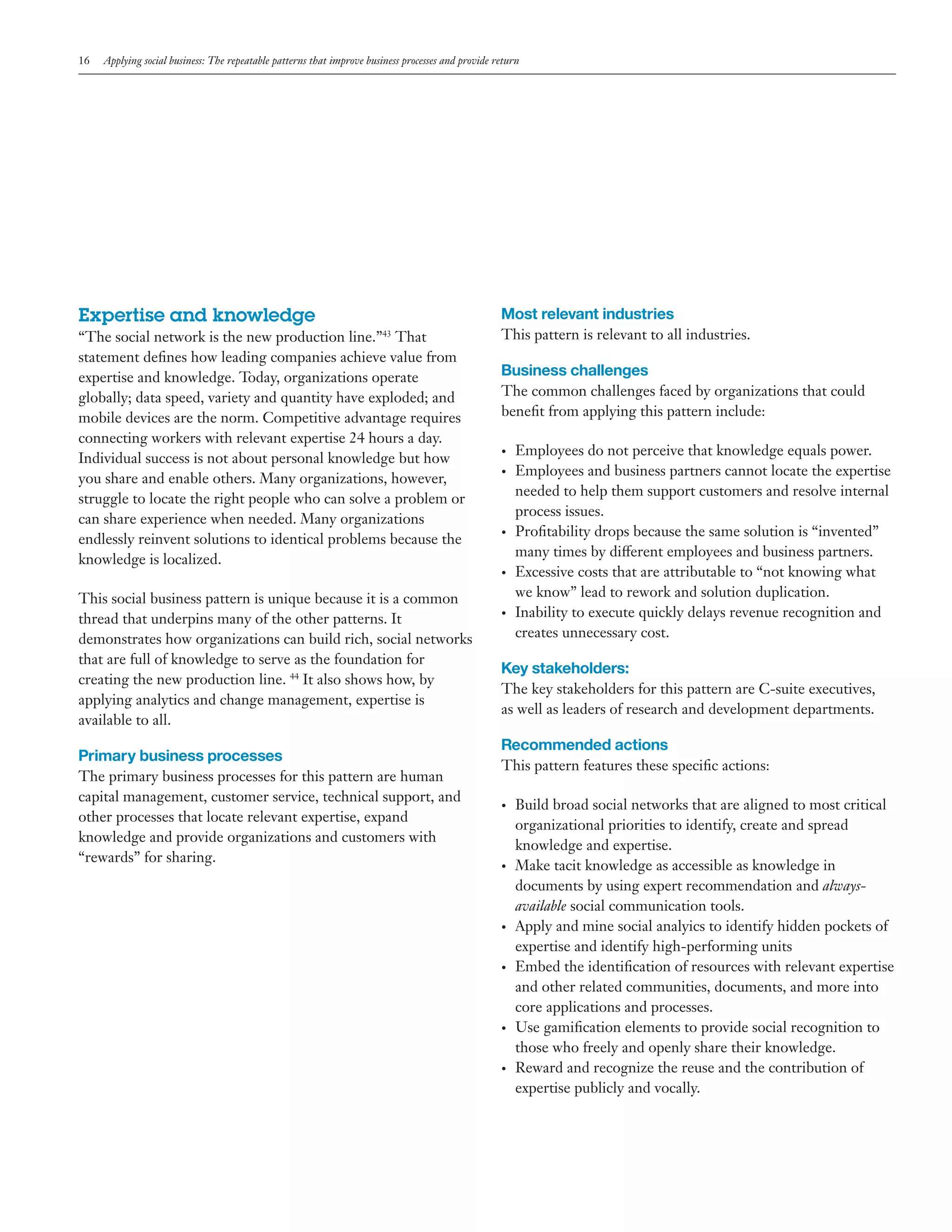 16

Applying social business: The repeatable patterns that improve business processes and provide return

Expertise and knowledge
“The social network is the new production line.”43 That
statement defines how leading companies achieve value from
expertise and knowledge. Today, organizations operate
globally; data speed, variety and quantity have exploded; and
mobile devices are the norm. Competitive advantage requires
connecting workers with relevant expertise 24 hours a day.
Individual success is not about personal knowledge but how
you share and enable others. Many organizations, however,
struggle to locate the right people who can solve a problem or
can share experience when needed. Many organizations
endlessly reinvent solutions to identical problems because the
knowledge is localized.
This social business pattern is unique because it is a common
thread that underpins many of the other patterns. It
demonstrates how organizations can build rich, social networks
that are full of knowledge to serve as the foundation for
creating the new production line. 44 It also shows how, by
applying analytics and change management, expertise is
available to all.

Primary business processes
The primary business processes for this pattern are human
capital management, customer service, technical support, and
other processes that locate relevant expertise, expand
knowledge and provide organizations and customers with
“rewards” for sharing.

Most relevant industries
This pattern is relevant to all industries.

Business challenges
The common challenges faced by organizations that could
benefit from applying this pattern include:
•	
•	

•	

•	

•	

Employees do not perceive that knowledge equals power.
Employees and business partners cannot locate the expertise
needed to help them support customers and resolve internal
process issues.
Profitability drops because the same solution is “invented”
many times by different employees and business partners.
Excessive costs that are attributable to “not knowing what
we know” lead to rework and solution duplication.
Inability to execute quickly delays revenue recognition and
creates unnecessary cost.

Key stakeholders:
The key stakeholders for this pattern are C-suite executives,
as well as leaders of research and development departments.

Recommended actions
This pattern features these specific actions:
•	

•	

•	

•	

•	

•	

Build broad social networks that are aligned to most critical
organizational priorities to identify, create and spread
knowledge and expertise.
Make tacit knowledge as accessible as knowledge in
documents by using expert recommendation and alwaysavailable social communication tools.
Apply and mine social analyics to identify hidden pockets of
expertise and identify high-performing units
Embed the identification of resources with relevant expertise
and other related communities, documents, and more into
core applications and processes.
Use gamification elements to provide social recognition to
those who freely and openly share their knowledge.
Reward and recognize the reuse and the contribution of
expertise publicly and vocally.

 