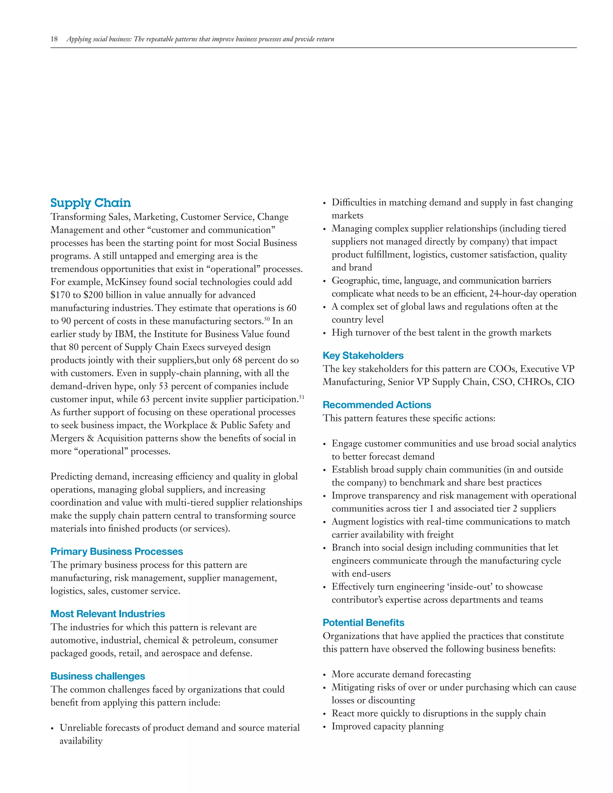 18

Applying social business: The repeatable patterns that improve business processes and provide return

Supply Chain
Transforming Sales, Marketing, Customer Service, Change
Management and other “customer and communication”
processes has been the starting point for most Social Business
programs. A still untapped and emerging area is the
tremendous opportunities that exist in “operational” processes.
For example, McKinsey found social technologies could add
$170 to $200 billion in value annually for advanced
manufacturing industries. They estimate that operations is 60
to 90 percent of costs in these manufacturing sectors.50 In an
earlier study by IBM, the Institute for Business Value found
that 80 percent of Supply Chain Execs surveyed design
products jointly with their suppliers,but only 68 percent do so
with customers. Even in supply-chain planning, with all the
demand-driven hype, only 53 percent of companies include
customer input, while 63 percent invite supplier participation.51
As further support of focusing on these operational processes
to seek business impact, the Workplace & Public Safety and
Mergers & Acquisition patterns show the benefits of social in
more “operational” processes.
Predicting demand, increasing efficiency and quality in global
operations, managing global suppliers, and increasing
coordination and value with multi-tiered supplier relationships
make the supply chain pattern central to transforming source
materials into finished products (or services).

Primary Business Processes
The primary business process for this pattern are
manufacturing, risk management, supplier management,
logistics, sales, customer service.

Most Relevant Industries
The industries for which this pattern is relevant are
automotive, industrial, chemical & petroleum, consumer
packaged goods, retail, and aerospace and defense.

•	

•	

•	

•	

•	

Key Stakeholders
The key stakeholders for this pattern are COOs, Executive VP
Manufacturing, Senior VP Supply Chain, CSO, CHROs, CIO

Recommended Actions
This pattern features these specific actions:
•	

•	

•	

•	

•	

•	

Organizations that have applied the practices that constitute
this pattern have observed the following business benefits:
•	

The common challenges faced by organizations that could
benefit from applying this pattern include:

•	

•	

Unreliable forecasts of product demand and source material
availability

Engage customer communities and use broad social analytics
to better forecast demand
Establish broad supply chain communities (in and outside
the company) to benchmark and share best practices
Improve transparency and risk management with operational
communities across tier 1 and associated tier 2 suppliers
Augment logistics with real-time communications to match
carrier availability with freight
Branch into social design including communities that let
engineers communicate through the manufacturing cycle
with end-users
Effectively turn engineering ‘inside-out’ to showcase
contributor’s expertise across departments and teams

Potential Benefits

Business challenges

•	

Difficulties in matching demand and supply in fast changing
markets
Managing complex supplier relationships (including tiered
suppliers not managed directly by company) that impact
product fulfillment, logistics, customer satisfaction, quality
and brand
Geographic, time, language, and communication barriers
complicate what needs to be an efficient, 24-hour-day operation
A complex set of global laws and regulations often at the
country level
High turnover of the best talent in the growth markets

•	

More accurate demand forecasting
Mitigating risks of over or under purchasing which can cause
losses or discounting
React more quickly to disruptions in the supply chain
Improved capacity planning

 