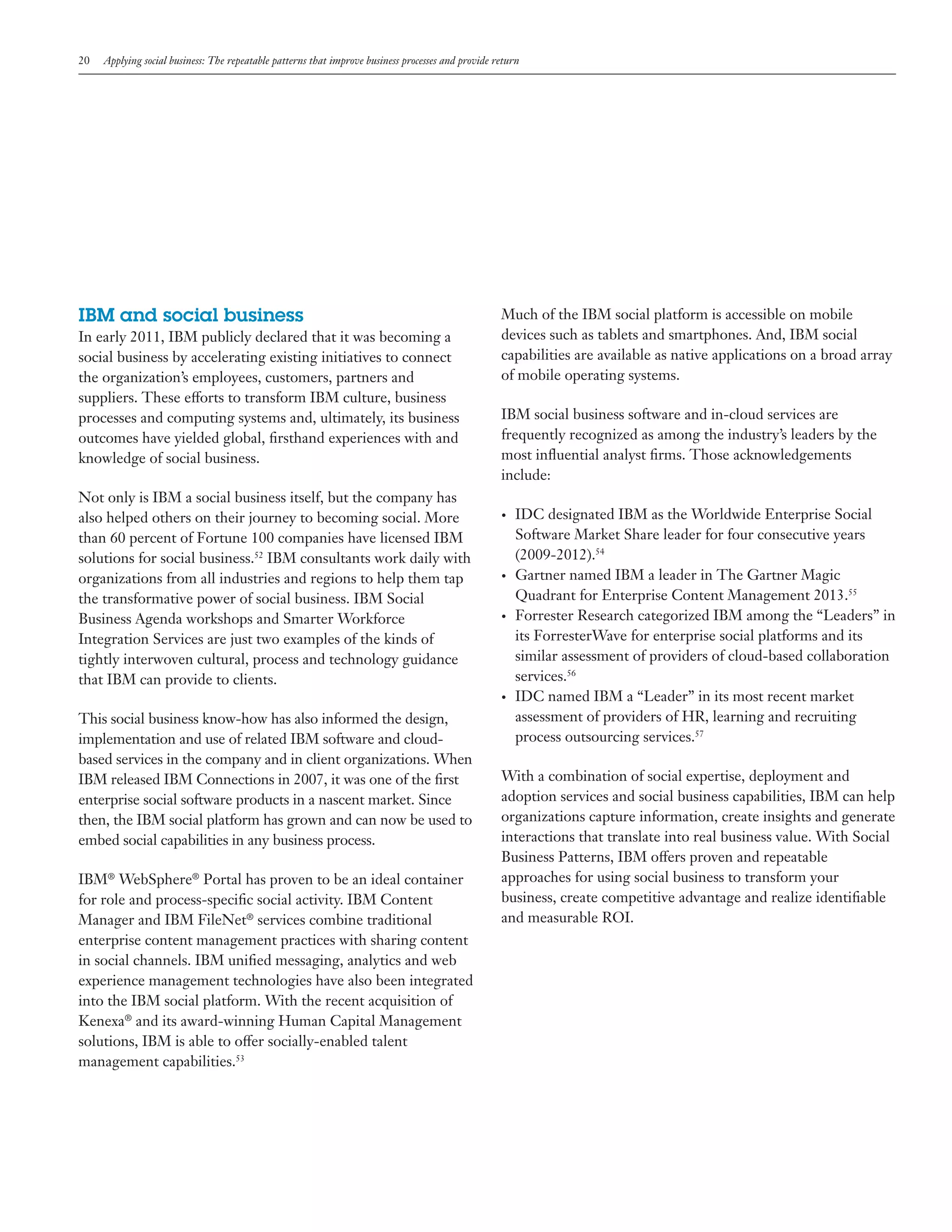 20

Applying social business: The repeatable patterns that improve business processes and provide return

IBM and social business
In early 2011, IBM publicly declared that it was becoming a
social business by accelerating existing initiatives to connect
the organization’s employees, customers, partners and
suppliers. These efforts to transform IBM culture, business
processes and computing systems and, ultimately, its business
outcomes have yielded global, firsthand experiences with and
knowledge of social business.
Not only is IBM a social business itself, but the company has
also helped others on their journey to becoming social. More
than 60 percent of Fortune 100 companies have licensed IBM
solutions for social business.52 IBM consultants work daily with
organizations from all industries and regions to help them tap
the transformative power of social business. IBM Social
Business Agenda workshops and Smarter Workforce
Integration Services are just two examples of the kinds of
tightly interwoven cultural, process and technology guidance
that IBM can provide to clients.

Much of the IBM social platform is accessible on mobile
devices such as tablets and smartphones. And, IBM social
capabilities are available as native applications on a broad array
of mobile operating systems.
IBM social business software and in-cloud services are
frequently recognized as among the industry’s leaders by the
most influential analyst firms. Those acknowledgements
include:
•	

•	

•	

•	

This social business know-how has also informed the design,
implementation and use of related IBM software and cloudbased services in the company and in client organizations. When
IBM released IBM Connections in 2007, it was one of the first
enterprise social software products in a nascent market. Since
then, the IBM social platform has grown and can now be used to
embed social capabilities in any business process.
IBM® WebSphere® Portal has proven to be an ideal container
for role and process-specific social activity. IBM Content
Manager and IBM FileNet® services combine traditional
enterprise content management practices with sharing content
in social channels. IBM unified messaging, analytics and web
experience management technologies have also been integrated
into the IBM social platform. With the recent acquisition of
Kenexa® and its award-winning Human Capital Management
solutions, IBM is able to offer socially-enabled talent
management capabilities.53

IDC designated IBM as the Worldwide Enterprise Social
Software Market Share leader for four consecutive years
(2009-2012).54
Gartner named IBM a leader in The Gartner Magic
Quadrant for Enterprise Content Management 2013.55
Forrester Research categorized IBM among the “Leaders” in
its ForresterWave for enterprise social platforms and its
similar assessment of providers of cloud-based collaboration
services.56
IDC named IBM a “Leader” in its most recent market
assessment of providers of HR, learning and recruiting
process outsourcing services.57

With a combination of social expertise, deployment and
adoption services and social business capabilities, IBM can help
organizations capture information, create insights and generate
interactions that translate into real business value. With Social
Business Patterns, IBM offers proven and repeatable
approaches for using social business to transform your
business, create competitive advantage and realize identifiable
and measurable ROI.

 