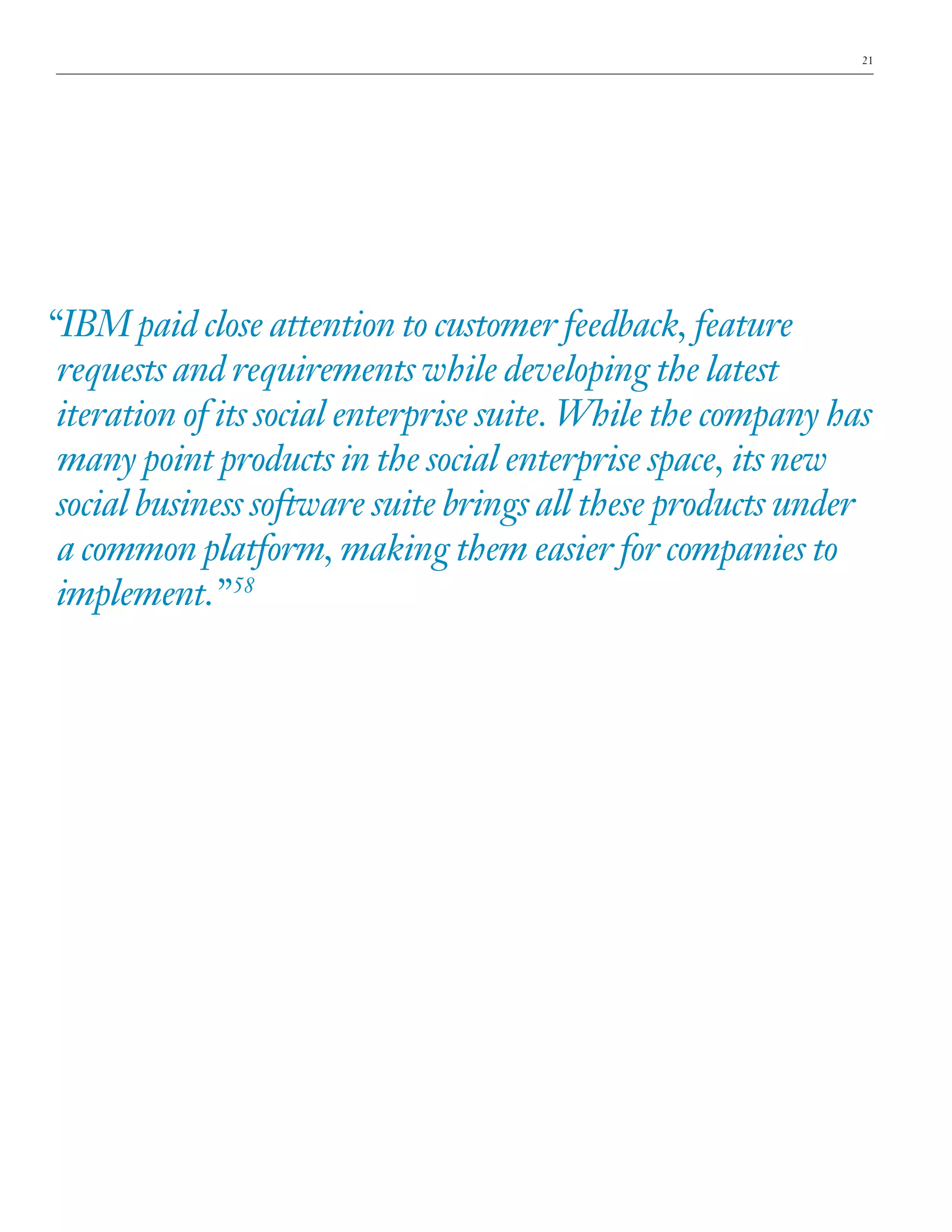 21

“IBM paid close attention to customer feedback, feature
requests and requirements while developing the latest
iteration of its social enterprise suite. While the company has
many point products in the social enterprise space, its new
social business software suite brings all these products under
a common platform, making them easier for companies to
implement.” 58

 