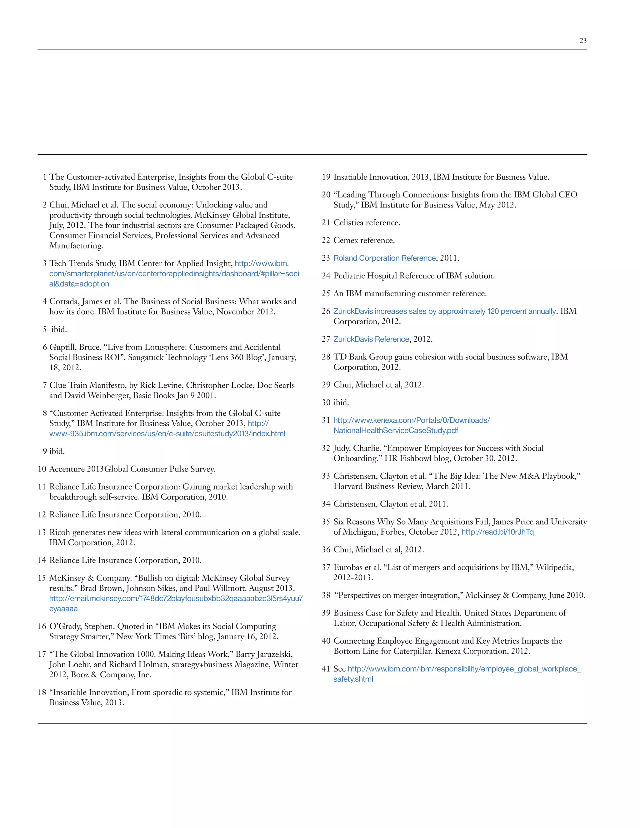 23

	 1	The Customer-activated Enterprise, Insights from the Global C-suite
Study, IBM Institute for Business Value, October 2013.
	2	Chui, Michael et al. The social economy: Unlocking value and
productivity through social technologies. McKinsey Global Institute,
July, 2012. The four industrial sectors are Consumer Packaged Goods,
Consumer Financial Services, Professional Services and Advanced
Manufacturing.
	3	Tech Trends Study, IBM Center for Applied Insight, http://www.ibm.
com/smarterplanet/us/en/centerforappliedinsights/dashboard/#pillar=soci
al&data=adoption

	4	Cortada, James et al. The Business of Social Business: What works and
how its done. IBM Institute for Business Value, November 2012.
	 5	 ibid.
	6	Guptill, Bruce. “Live from Lotusphere: Customers and Accidental
Social Business ROI”. Saugatuck Technology ‘Lens 360 Blog’, January,
18, 2012.
	7	Clue Train Manifesto, by Rick Levine, Christopher Locke, Doc Searls
and David Weinberger, Basic Books Jan 9 2001.
	 8	“Customer Activated Enterprise: Insights from the Global C-suite
Study,” IBM Institute for Business Value, October 2013, http://
www-935.ibm.com/services/us/en/c-suite/csuitestudy2013/index.html

	 9	ibid.
10		Accenture 2013Global Consumer Pulse Survey.
11		Reliance Life Insurance Corporation: Gaining market leadership with
breakthrough self-service. IBM Corporation, 2010.
12		Reliance Life Insurance Corporation, 2010.
13		Ricoh generates new ideas with lateral communication on a global scale.
IBM Corporation, 2012.
14		Reliance Life Insurance Corporation, 2010.
15	 	 cKinsey & Company. “Bullish on digital: McKinsey Global Survey
M
results.” Brad Brown, Johnson Sikes, and Paul Willmott. August 2013.
http://email.mckinsey.com/1748dc72blayfousubxbb32qaaaaabzc3l5rs4yuu7
eyaaaaa

16		O’Grady, Stephen. Quoted in “IBM Makes its Social Computing
Strategy Smarter,” New York Times ‘Bits’ blog, January 16, 2012.
17		“The Global Innovation 1000: Making Ideas Work,” Barry Jaruzelski,
John Loehr, and Richard Holman, strategy+business Magazine, Winter
2012, Booz & Company, Inc.
18		“Insatiable Innovation, From sporadic to systemic,” IBM Institute for
Business Value, 2013.

19		Insatiable Innovation, 2013, IBM Institute for Business Value.
20		“Leading Through Connections: Insights from the IBM Global CEO
Study,” IBM Institute for Business Value, May 2012.
21		 Celistica reference.
22 	Cemex reference.
23 	Roland Corporation Reference, 2011.
24 	Pediatric Hospital Reference of IBM solution.
25 	An IBM manufacturing customer reference.
26 	ZurickDavis increases sales by approximately 120 percent annually. IBM
Corporation, 2012.
27 	ZurickDavis Reference, 2012.
28 	TD Bank Group gains cohesion with social business software, IBM
Corporation, 2012.
29 	Chui, Michael et al, 2012.
30 	ibid.
31 	http://www.kenexa.com/Portals/0/Downloads/
NationalHealthServiceCaseStudy.pdf

32 	Judy, Charlie. “Empower Employees for Success with Social
Onboarding.” HR Fishbowl blog, October 30, 2012.
33 	Christensen, Clayton et al. “The Big Idea: The New M&A Playbook,”
Harvard Business Review, March 2011.
34 	Christensen, Clayton et al, 2011.
35 	Six Reasons Why So Many Acquisitions Fail, James Price and University
of Michigan, Forbes, October 2012, http://read.bi/10rJhTq
36 	Chui, Michael et al, 2012.
37 	Eurobas et al. “List of mergers and acquisitions by IBM,” Wikipedia,
2012-2013.
38 “Perspectives on merger integration,” McKinsey & Company, June 2010.
39 	Business Case for Safety and Health. United States Department of
Labor, Occupational Safety & Health Administration.
40 	Connecting Employee Engagement and Key Metrics Impacts the
Bottom Line for Caterpillar. Kenexa Corporation, 2012.
41 	See http://www.ibm.com/ibm/responsibility/employee_global_workplace_
safety.shtml

 