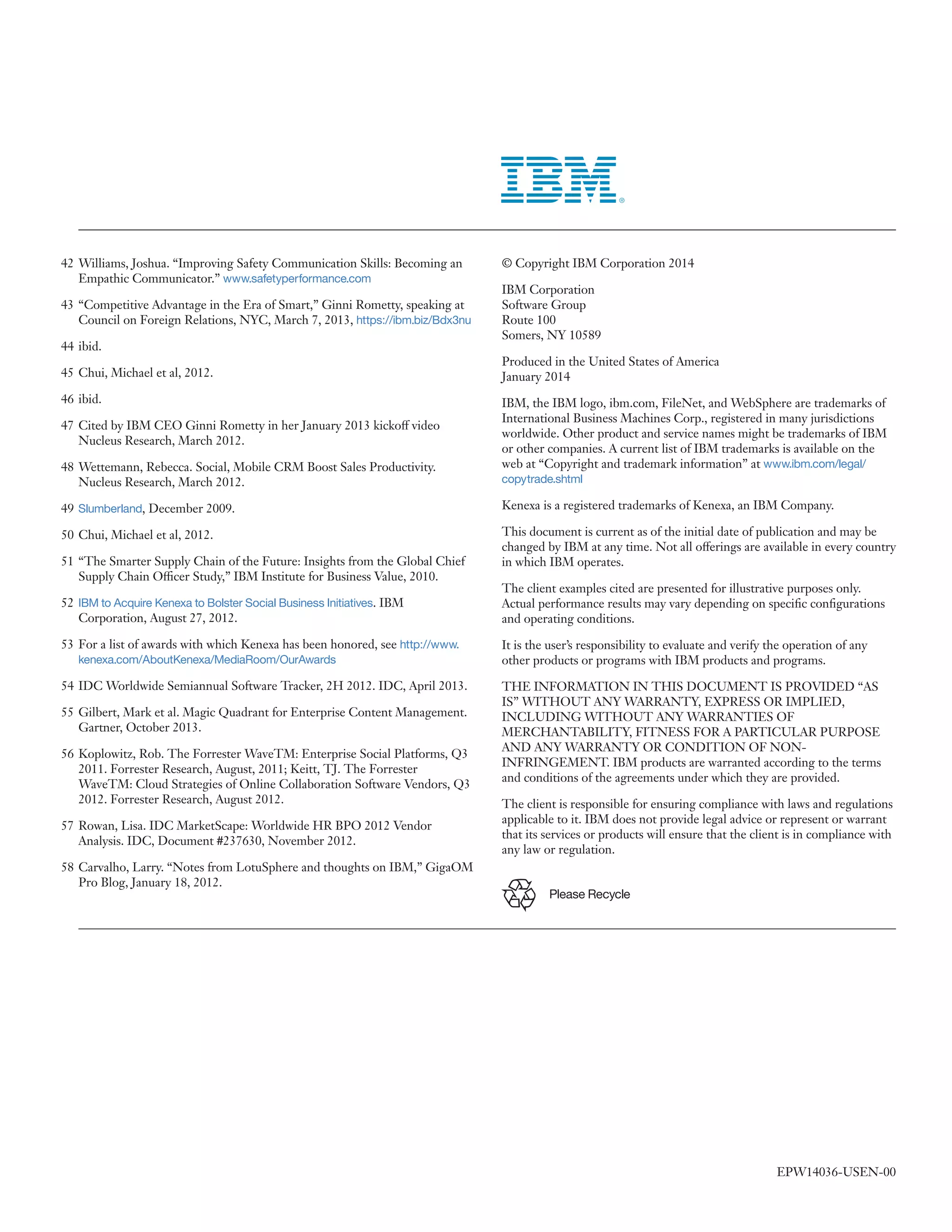 42 	Williams, Joshua. “Improving Safety Communication Skills: Becoming an
Empathic Communicator.” www.safetyperformance.com
43 	“Competitive Advantage in the Era of Smart,” Ginni Rometty, speaking at
Council on Foreign Relations, NYC, March 7, 2013, https://ibm.biz/Bdx3nu
44 	ibid.
45 	Chui, Michael et al, 2012.
46 	ibid.
47 	Cited by IBM CEO Ginni Rometty in her January 2013 kickoff video
Nucleus Research, March 2012.

© Copyright IBM Corporation 2014
IBM Corporation
Software Group
Route 100
Somers, NY 10589
Produced in the United States of America
January 2014
IBM, the IBM logo, ibm.com, FileNet, and WebSphere are trademarks of
International Business Machines Corp., registered in many jurisdictions
worldwide. Other product and service names might be trademarks of IBM
or other companies. A current list of IBM trademarks is available on the
web at “Copyright and trademark information” at www.ibm.com/legal/

48 	Wettemann, Rebecca. Social, Mobile CRM Boost Sales Productivity.
Nucleus Research, March 2012.

copytrade.shtml

49 	Slumberland, December 2009.

Kenexa is a registered trademarks of Kenexa, an IBM Company.

50 	Chui, Michael et al, 2012.

This document is current as of the initial date of publication and may be
changed by IBM at any time. Not all offerings are available in every country
in which IBM operates.

51 	“The Smarter Supply Chain of the Future: Insights from the Global Chief
Supply Chain Officer Study,” IBM Institute for Business Value, 2010.
52 	IBM to Acquire Kenexa to Bolster Social Business Initiatives. IBM
Corporation, August 27, 2012.
53 	For a list of awards with which Kenexa has been honored, see http://www.
kenexa.com/AboutKenexa/MediaRoom/OurAwards

54 	IDC Worldwide Semiannual Software Tracker, 2H 2012. IDC, April 2013.
55 	Gilbert, Mark et al. Magic Quadrant for Enterprise Content Management.
Gartner, October 2013.
56 	Koplowitz, Rob. The Forrester WaveTM: Enterprise Social Platforms, Q3
2011. Forrester Research, August, 2011; Keitt, TJ. The Forrester
WaveTM: Cloud Strategies of Online Collaboration Software Vendors, Q3
2012. Forrester Research, August 2012.
57 	Rowan, Lisa. IDC MarketScape: Worldwide HR BPO 2012 Vendor
Analysis. IDC, Document #237630, November 2012.
58 	Carvalho, Larry. “Notes from LotuSphere and thoughts on IBM,” GigaOM
Pro Blog, January 18, 2012.

The client examples cited are presented for illustrative purposes only.
Actual performance results may vary depending on specific configurations
and operating conditions.
It is the user’s responsibility to evaluate and verify the operation of any
other products or programs with IBM products and programs.
THE INFORMATION IN THIS DOCUMENT IS PROVIDED “AS
IS” WITHOUT ANY WARRANTY, EXPRESS OR IMPLIED,
INCLUDING WITHOUT ANY WARRANTIES OF
MERCHANTABILITY, FITNESS FOR A PARTICULAR PURPOSE
AND ANY WARRANTY OR CONDITION OF NONINFRINGEMENT. IBM products are warranted according to the terms
and conditions of the agreements under which they are provided.
The client is responsible for ensuring compliance with laws and regulations
applicable to it. IBM does not provide legal advice or represent or warrant
that its services or products will ensure that the client is in compliance with
any law or regulation.
Please Recycle

EPW14036-USEN-00

 