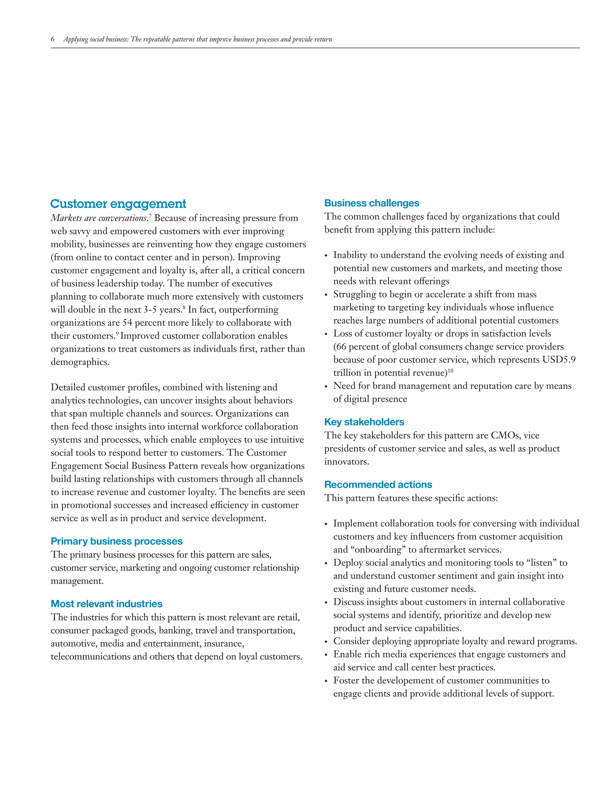 6

Applying social business: The repeatable patterns that improve business processes and provide return

Customer engagement

Business challenges

Markets are conversations.7 Because of increasing pressure from
web savvy and empowered customers with ever improving
mobility, businesses are reinventing how they engage customers
(from online to contact center and in person). Improving
customer engagement and loyalty is, after all, a critical concern
of business leadership today. The number of executives
planning to collaborate much more extensively with customers
will double in the next 3-5 years.8 In fact, outperforming
organizations are 54 percent more likely to collaborate with
their customers.9 Improved customer collaboration enables
organizations to treat customers as individuals first, rather than
demographics.

The common challenges faced by organizations that could
benefit from applying this pattern include:

Detailed customer profiles, combined with listening and
analytics technologies, can uncover insights about behaviors
that span multiple channels and sources. Organizations can
then feed those insights into internal workforce collaboration
systems and processes, which enable employees to use intuitive
social tools to respond better to customers. The Customer
Engagement Social Business Pattern reveals how organizations
build lasting relationships with customers through all channels
to increase revenue and customer loyalty. The benefits are seen
in promotional successes and increased efficiency in customer
service as well as in product and service development.

•	

•	

•	

•	

Key stakeholders
The key stakeholders for this pattern are CMOs, vice
presidents of customer service and sales, as well as product
innovators.

Recommended actions
This pattern features these specific actions:
•	

Primary business processes
The primary business processes for this pattern are sales,
customer service, marketing and ongoing customer relationship
management.

Most relevant industries
The industries for which this pattern is most relevant are retail,
consumer packaged goods, banking, travel and transportation,
automotive, media and entertainment, insurance,
telecommunications and others that depend on loyal customers.

Inability to understand the evolving needs of existing and
potential new customers and markets, and meeting those
needs with relevant offerings
Struggling to begin or accelerate a shift from mass
marketing to targeting key individuals whose influence
reaches large numbers of additional potential customers
Loss of customer loyalty or drops in satisfaction levels
(66 percent of global consumers change service providers
because of poor customer service, which represents USD5.9
trillion in potential revenue)10
Need for brand management and reputation care by means
of digital presence

•	

•	

•	
•	

•	

Implement collaboration tools for conversing with individual
customers and key influencers from customer acquisition
and “onboarding” to aftermarket services.
Deploy social analytics and monitoring tools to “listen” to
and understand customer sentiment and gain insight into
existing and future customer needs.
Discuss insights about customers in internal collaborative
social systems and identify, prioritize and develop new
product and service capabilities.
Consider deploying appropriate loyalty and reward programs.
Enable rich media experiences that engage customers and
aid service and call center best practices.
Foster the developement of customer communities to
engage clients and provide additional levels of support.

 