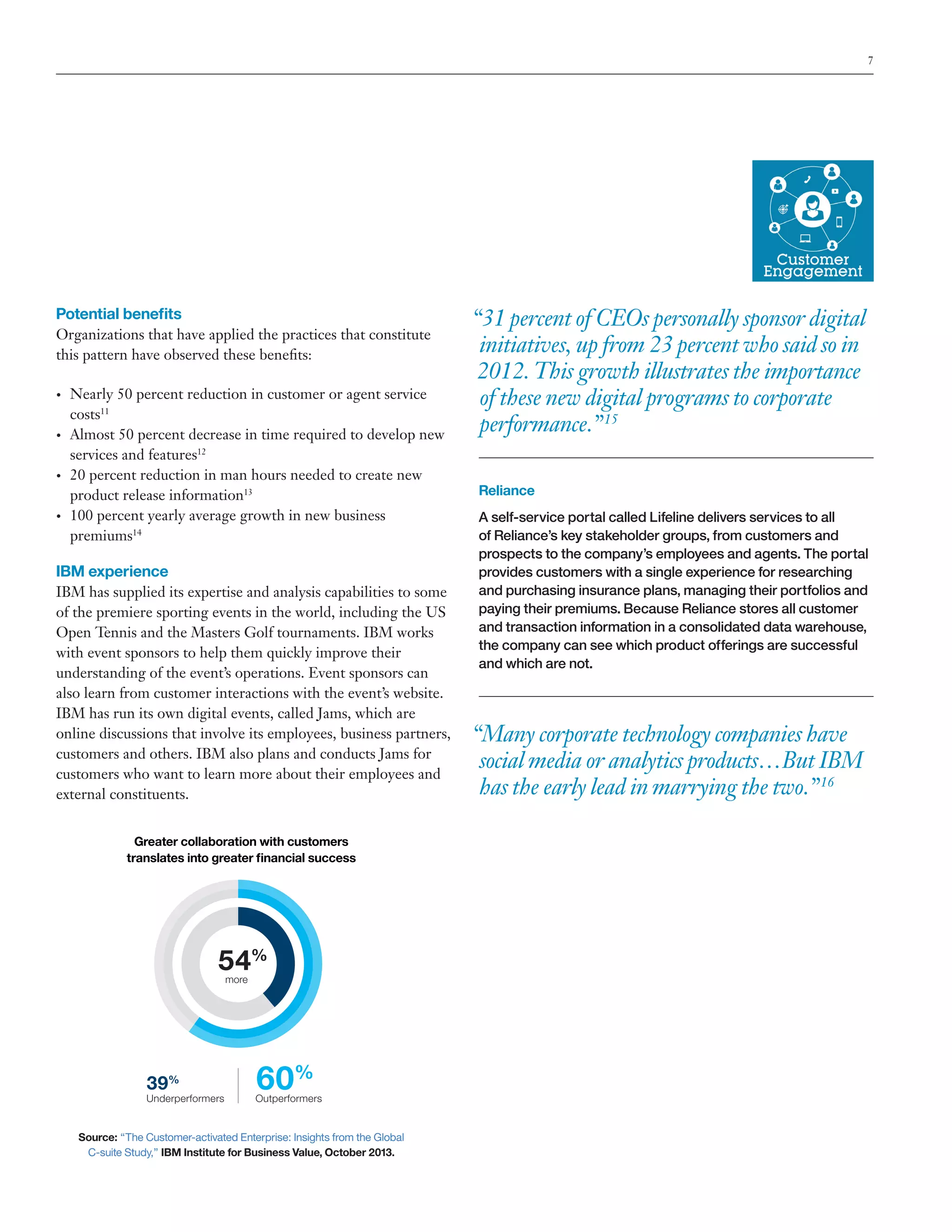 7

Potential benefits
Organizations that have applied the practices that constitute
this pattern have observed these benefits:
•	

•	

•	

•	

Nearly 50 percent reduction in customer or agent service
costs11
Almost 50 percent decrease in time required to develop new
services and features12
20 percent reduction in man hours needed to create new
product release information13
100 percent yearly average growth in new business
premiums14

IBM experience
IBM has supplied its expertise and analysis capabilities to some
of the premiere sporting events in the world, including the US
Open Tennis and the Masters Golf tournaments. IBM works
with event sponsors to help them quickly improve their
understanding of the event’s operations. Event sponsors can
also learn from customer interactions with the event’s website.
IBM has run its own digital events, called Jams, which are
online discussions that involve its employees, business partners,
customers and others. IBM also plans and conducts Jams for
customers who want to learn more about their employees and
external constituents.
Greater collaboration with customers
translates into greater financial success

54%
more

39%

Underperformers

60%

Outperformers

Source: “The Customer-activated Enterprise: Insights from the Global
C-suite Study,” IBM Institute for Business Value, October 2013.

“31 percent of CEOs personally sponsor digital
initiatives, up from 23 percent who said so in
2012. This growth illustrates the importance
of these new digital programs to corporate
performance.” 15
Reliance
A self-service portal called Lifeline delivers services to all
of Reliance’s key stakeholder groups, from customers and
prospects to the company’s employees and agents. The portal
provides customers with a single experience for researching
and purchasing insurance plans, managing their portfolios and
paying their premiums. Because Reliance stores all customer
and transaction information in a consolidated data warehouse,
the company can see which product offerings are successful
and which are not.

“Many corporate technology companies have
social media or analytics products…But IBM
has the early lead in marrying the two.” 16

 