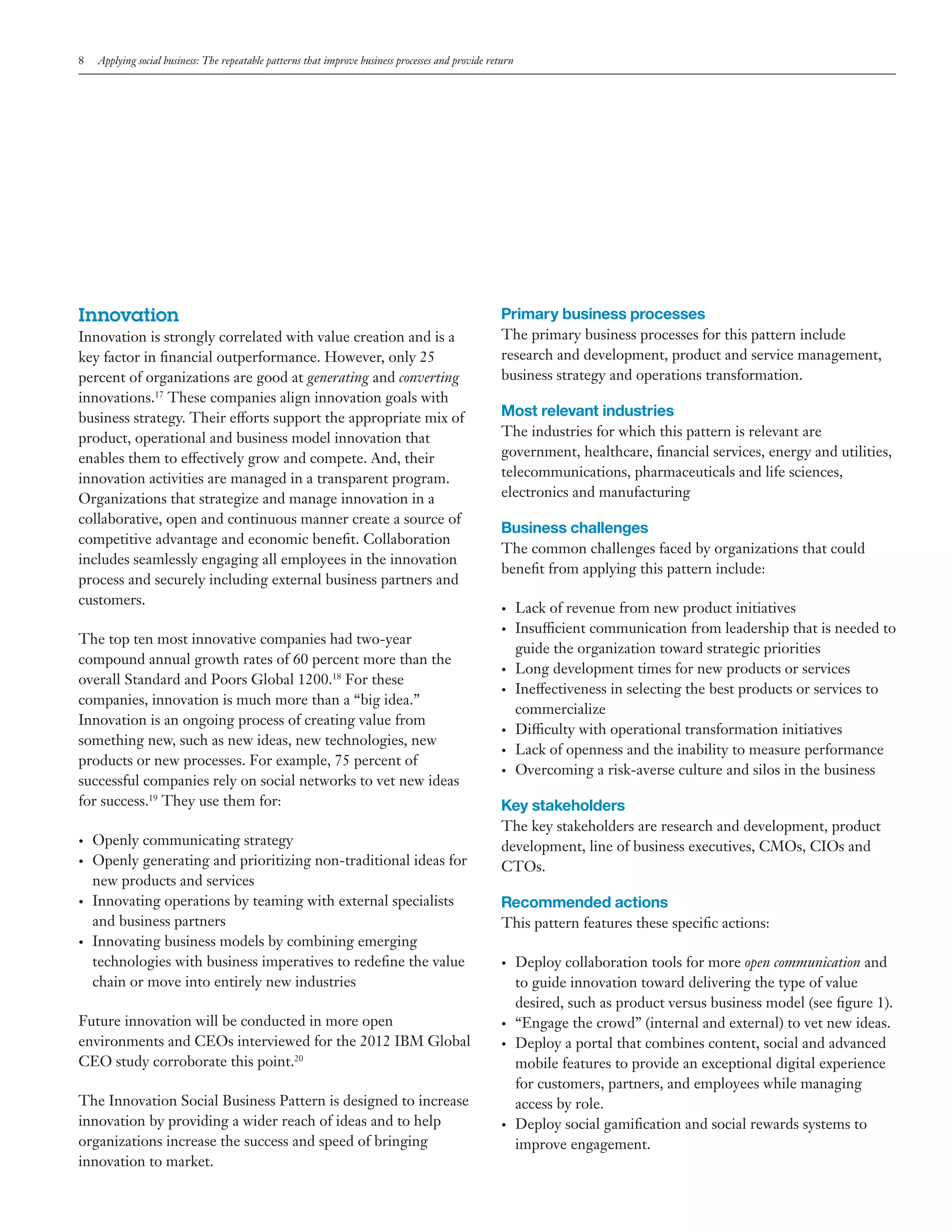 8

Applying social business: The repeatable patterns that improve business processes and provide return

Innovation
Innovation is strongly correlated with value creation and is a
key factor in financial outperformance. However, only 25
percent of organizations are good at generating and converting
innovations.17 These companies align innovation goals with
business strategy. Their efforts support the appropriate mix of
product, operational and business model innovation that
enables them to effectively grow and compete. And, their
innovation activities are managed in a transparent program.
Organizations that strategize and manage innovation in a
collaborative, open and continuous manner create a source of
competitive advantage and economic benefit. Collaboration
includes seamlessly engaging all employees in the innovation
process and securely including external business partners and
customers.
The top ten most innovative companies had two-year
compound annual growth rates of 60 percent more than the
overall Standard and Poors Global 1200.18 For these
companies, innovation is much more than a “big idea.”
Innovation is an ongoing process of creating value from
something new, such as new ideas, new technologies, new
products or new processes. For example, 75 percent of
successful companies rely on social networks to vet new ideas
for success.19 They use them for:
•	
•	

•	

•	

Openly communicating strategy
Openly generating and prioritizing non-traditional ideas for
new products and services
Innovating operations by teaming with external specialists
and business partners
Innovating business models by combining emerging
technologies with business imperatives to redefine the value
chain or move into entirely new industries

Future innovation will be conducted in more open
environments and CEOs interviewed for the 2012 IBM Global
CEO study corroborate this point.20
The Innovation Social Business Pattern is designed to increase
innovation by providing a wider reach of ideas and to help
organizations increase the success and speed of bringing
innovation to market.

Primary business processes
The primary business processes for this pattern include
research and development, product and service management,
business strategy and operations transformation.

Most relevant industries
The industries for which this pattern is relevant are
government, healthcare, financial services, energy and utilities,
telecommunications, pharmaceuticals and life sciences,
electronics and manufacturing

Business challenges
The common challenges faced by organizations that could
benefit from applying this pattern include:
•	
•	

•	
•	

•	
•	
•	

Lack of revenue from new product initiatives
Insufficient communication from leadership that is needed to
guide the organization toward strategic priorities
Long development times for new products or services
Ineffectiveness in selecting the best products or services to
commercialize
Difficulty with operational transformation initiatives
Lack of openness and the inability to measure performance
Overcoming a risk-averse culture and silos in the business

Key stakeholders
The key stakeholders are research and development, product
development, line of business executives, CMOs, CIOs and
CTOs.

Recommended actions
This pattern features these specific actions:
•	

•	
•	

•	

Deploy collaboration tools for more open communication and
to guide innovation toward delivering the type of value
desired, such as product versus business model (see figure 1).
“Engage the crowd” (internal and external) to vet new ideas.
Deploy a portal that combines content, social and advanced
mobile features to provide an exceptional digital experience
for customers, partners, and employees while managing
access by role.
Deploy social gamification and social rewards systems to
improve engagement.

 