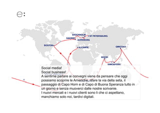 Social media!
Social business!
A sentirne parlare ai convegni viene da pensare che oggi
possiamo scoprire le Americhe, rifare la via della seta, il
passaggio di Capo Horn e di Capo di Buona Speranza tutto in
un giorno e senza muoverci dalle nostre scrivanie.
I nuovi mercati e i nuovi clienti sono li che ci aspettano,
manchiamo solo noi, tardivi digitali.
 