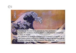 Quando ne discutiamo in azienda le cose cambiano.
Quello che sembrava facile e dietro l’angolo diventa complicato
e pieno di insidie.
Più parliamo di strategia digitale e più ci sembra un rischio, e
non passa giorno che non si verifichi un #epic fail da manuale di
qualche azienda che «non avremmo mai detto che…»
 