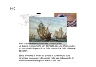 Ecco la soluzione della consulenza direzionale!
Un quadro tecnicamente ben delineato, con una chiara visione
ed una corretta impostazione della prospettiva della mission e
                                     prospettiva,
dei valori.
…
Serve a chiarire le idee e ad evitare di puntare tutto sulla
corazzata, ma dopo averlo appeso nella sala del consiglio di
amministrazione quali passi avanti ci farà fare?
 