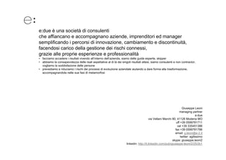e:due è una società di consulenti
che affiancano e accompagnano aziende, imprenditori ed manager
semplificando i percorsi di innovazione, cambiamento e discontinuità,
facendosi carico della gestione dei rischi connessi,
grazie alle proprie esperienze e professionalità
• facciamo accadere i risultati vivendo all’interno dell’azienda, siamo delle guide esperte, skipper
• abbiamo la consapevolezza delle reali aspettative al di là dei singoli risultati attesi siamo consulenti e non contractor
                                                                                   attesi,                       contractor,
  vogliamo la soddisfazione delle persone
• prevediamo e riduciamo i rischi dei processi di evoluzione aziendale aiutando a dare forma alla trasformazione,
  accompagnandola nelle sue fasi di metamorfosi




                                                                                                                     Giuseppe Leoni
                                                                                                                   managing partner
                                                                                                                                  e:due
                                                                                          via Vellani Marchi 80, 41126 Modena MO
                                                                                                                uff +39 0599781711
                                                                                                                 cel +39 335451386
                                                                                                               fax +39 0599781786
                                                                                                               email: g.leoni@e-2.it
                                                                                                                        g      @
                                                                                                                    twitter: agilissimo
                                                                                                             skype: giuseppe.leoni2
                                                                     linkedin: http://it.linkedin.com/pub/giuseppe-leoni/2/25/2b1
 