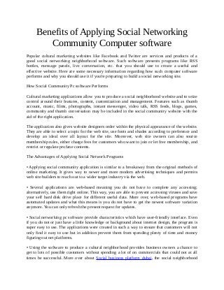 Benefits of Applying Social Networking
Community Computer software
Popular cultural marketing websites like Facebook and Twitter are services and products of a
good social networking neighborhood software. Such software presents programs like RSS
bottles, message panels, live conversation, etc. that you should use to create a useful and
effective website. Here are some necessary information regarding how such computer software
performs and why you should use it if you're preparing to build a social networking site.
How Social Community Pc software Performs
Cultural marketing applications allow you to produce a social neighborhood website and to seize
control around their features, content, customization and management. Features such as thumb
account, music, films, photographs, instant messenger, video talk, RSS feeds, blogs, games,
community and thumb conversation may be included in the social community website with the
aid of the right application.
The application also gives website designers order within the physical appearance of the website.
They are able to select a topic for the web site, use fonts and shades according to preference and
develop an ideal over all layout for the site. Moreover, web site owners can also source
membership rules, either charge fees for customers who want to join or let free membership, and
restrict or regulate profane contents.
The Advantages of Applying Social Network Programs
• Applying social community application is similar to a breakaway from the original methods of
online marketing. It gives way to newer and more modern advertising techniques and permits
web site builders to reach out to a wider target industry via the web.
• Several applications are web-based meaning you do not have to complete any accessing;
alternatively, use them right online. This way, you are able to prevent accessing viruses and save
your self hard disk drive place for different useful data. More over, web-based programs have
automated updates and what this means is you do not have to get the newest software variation
anymore. You can only refresh the present request for updates.
• Social networking pc software provide characteristics which have user-friendly interface. Even
if you do not or just have a little knowledge or background about internet design, the program is
super easy to use. The applications were created in such a way to ensure that customers will not
only find it easy to use but in addition prevent them from spending plenty of time and money
figuring out net platforms.
• Using the software to produce a cultural neighborhood provides business owners a chance to
get to lots of possible customers without spending a lot of on commercials that could not at all
times be successful. More over about Social business platform dubai, the social neighborhood
 