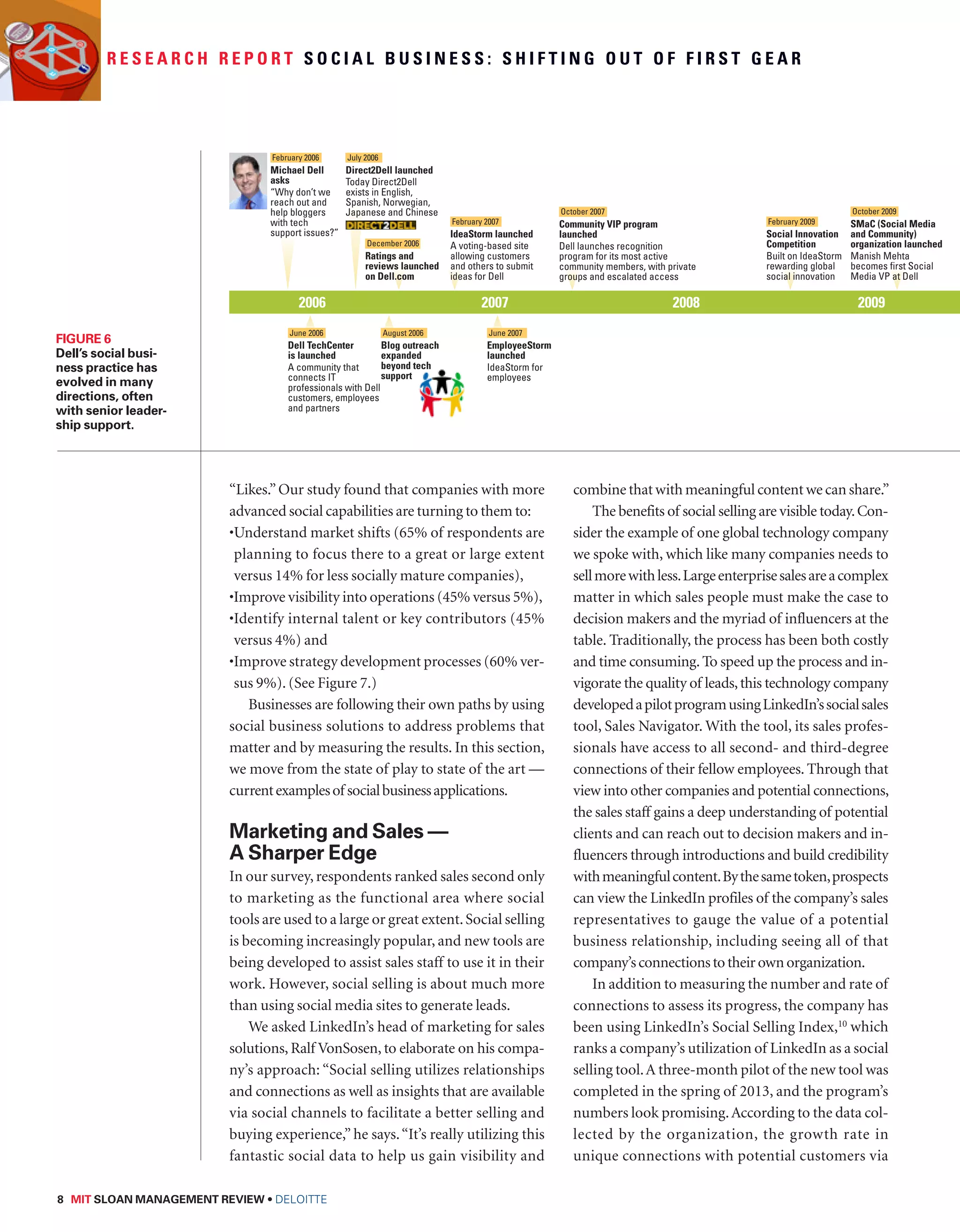 R e s e a r c h R e p o r t S o c i a l B u s i n e s s : S h i f t i n g o u t o f f i r s t g e a r 
July 2006 
Direct2Dell launched 
Today Direct2Dell 
exists in English, 
Spanish, Norwegian, 
Japanese and Chinese 
“Likes.” Our study found that companies with more 
advanced social capabilities are turning to them to: 
• Understand market shifts (65% of respondents are 
planning to focus there to a great or large extent 
versus 14% for less socially mature companies), 
•Improve visibility into operations (45% versus 5%), 
• Identify internal talent or key contributors (45% 
versus 4%) and 
• Improve strategy development processes (60% ver-sus 
9%). (See Figure 7.) 
Businesses are following their own paths by using 
social business solutions to address problems that 
matter and by measuring the results. In this section, 
we move from the state of play to state of the art — 
current examples of social business applications. 
Marketing and Sales — 
A Sharper Edge 
In our survey, respondents ranked sales second only 
to marketing as the functional area where social 
tools are used to a large or great extent. Social selling 
is becoming increasingly popular, and new tools are 
being developed to assist sales staff to use it in their 
work. However, social selling is about much more 
than using social media sites to generate leads. 
We asked LinkedIn’s head of marketing for sales 
solutions, Ralf VonSosen, to elaborate on his compa-ny’s 
approach: “Social selling utilizes relationships 
and connections as well as insights that are available 
via social channels to facilitate a better selling and 
buying experience,” he says. “It’s really utilizing this 
fantastic social data to help us gain visibility and 
8 MIT SLOAN MANAGEMENT REVIEW • DELOITTE 
combine that with meaningful content we can share.” 
The benefits of social selling are visible today. Con-sider 
the example of one global technology company 
we spoke with, which like many companies needs to 
sell more with less. Large enterprise sales are a complex 
matter in which sales people must make the case to 
decision makers and the myriad of influencers at the 
table. Traditionally, the process has been both costly 
and time consuming. To speed up the process and in-vigorate 
the quality of leads, this technology company 
developed a pilot program using LinkedIn’s social sales 
tool, Sales Navigator. With the tool, its sales profes-sionals 
have access to all second- and third-degree 
connections of their fellow employees. Through that 
view into other companies and potential connections, 
the sales staff gains a deep understanding of potential 
clients and can reach out to decision makers and in-fluencers 
through introductions and build credibility 
with meaningful content. By the same token, prospects 
can view the LinkedIn profiles of the company’s sales 
representatives to gauge the value of a potential 
business relationship, including seeing all of that 
company’s connections to their own organization. 
In addition to measuring the number and rate of 
connections to assess its progress, the company has 
been using LinkedIn’s Social Selling Index,10 which 
ranks a company’s utilization of LinkedIn as a social 
selling tool. A three-month pilot of the new tool was 
completed in the spring of 2013, and the program’s 
numbers look promising. According to the data col-lected 
by the organization, the growth rate in 
unique connections with potential customers via 
Figure 6 
Dell’s social busi-ness 
practice has 
evolved in many 
directions, often 
with senior leader-ship 
support. 
February 2006 
2006 2007 2008 2009 Michael Dell 
asks 
“Why don’t we 
reach out and 
help bloggers 
with tech 
support issues?” 
June 2006 
Dell TechCenter 
is launched 
A community that 
connects IT 
professionals with Dell 
customers, employees 
and partners 
August 2006 
Blog outreach 
expanded 
beyond tech 
support 
June 2007 
EmployeeStorm 
launched 
IdeaStorm for 
employees 
December 2006 
Ratings and 
reviews launched 
on Dell.com 
February 2007 
IdeaStorm launched 
A voting-based site 
allowing customers 
and others to submit 
ideas for Dell 
October 2007 
Community VIP program 
launched 
Dell launches recognition 
program for its most active 
community members, with private 
groups and escalated access 
October 2009 
SMaC (Social Media 
and Community) 
organization launched 
Manish Mehta 
becomes first Social 
Media VP at Dell 
February 2009 
Social Innovation 
Competition 
Built on IdeaStorm 
rewarding global 
social innovation 
 