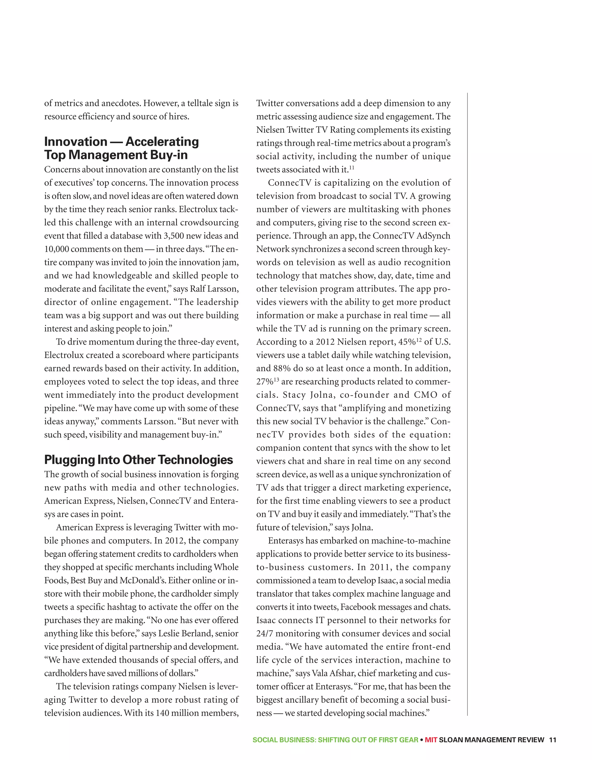 SOCIAL BUSINESS: Shifting out of First Gear • MIT SLOAN MANAGEMENT REVIEW 11 
of metrics and anecdotes. However, a telltale sign is 
resource efficiency and source of hires. 
Innovation — Accelerating 
Top Management Buy-in 
Concerns about innovation are constantly on the list 
of executives’ top concerns. The innovation process 
is often slow, and novel ideas are often watered down 
by the time they reach senior ranks. Electrolux tack-led 
this challenge with an internal crowdsourcing 
event that filled a database with 3,500 new ideas and 
10,000 comments on them — in three days. “The en-tire 
company was invited to join the innovation jam, 
and we had knowledgeable and skilled people to 
moderate and facilitate the event,” says Ralf Larsson, 
director of online engagement. “The leadership 
team was a big support and was out there building 
interest and asking people to join.” 
To drive momentum during the three-day event, 
Electrolux created a scoreboard where participants 
earned rewards based on their activity. In addition, 
employees voted to select the top ideas, and three 
went immediately into the product development 
pipeline. “We may have come up with some of these 
ideas anyway,” comments Larsson. “But never with 
such speed, visibility and management buy-in.” 
Plugging Into Other Technologies 
The growth of social business innovation is forging 
new paths with media and other technologies. 
American Express, Nielsen, ConnecTV and Entera-sys 
are cases in point. 
American Express is leveraging Twitter with mo-bile 
phones and computers. In 2012, the company 
began offering statement credits to cardholders when 
they shopped at specific merchants including Whole 
Foods, Best Buy and McDonald’s. Either online or in-store 
with their mobile phone, the cardholder simply 
tweets a specific hashtag to activate the offer on the 
purchases they are making. “No one has ever offered 
anything like this before,” says Leslie Berland, senior 
vice president of digital partnership and development. 
“We have extended thousands of special offers, and 
cardholders have saved millions of dollars.” 
The television ratings company Nielsen is lever-aging 
Twitter to develop a more robust rating of 
television audiences. With its 140 million members, 
Twitter conversations add a deep dimension to any 
metric assessing audience size and engagement. The 
Nielsen Twitter TV Rating complements its existing 
ratings through real-time metrics about a program’s 
social activity, including the number of unique 
tweets associated with it.11 
ConnecTV is capitalizing on the evolution of 
television from broadcast to social TV. A growing 
number of viewers are multitasking with phones 
and computers, giving rise to the second screen ex-perience. 
Through an app, the ConnecTV AdSynch 
Network synchronizes a second screen through key-words 
on television as well as audio recognition 
technology that matches show, day, date, time and 
other television program attributes. The app pro-vides 
viewers with the ability to get more product 
information or make a purchase in real time — all 
while the TV ad is running on the primary screen. 
According to a 2012 Nielsen report, 45%12 of U.S. 
viewers use a tablet daily while watching television, 
and 88% do so at least once a month. In addition, 
27%13 are researching products related to commer-cials. 
Stacy Jolna, co-founder and CMO of 
ConnecTV, says that “amplifying and monetizing 
this new social TV behavior is the challenge.” Con-necTV 
provides both sides of the equation: 
companion content that syncs with the show to let 
viewers chat and share in real time on any second 
screen device, as well as a unique synchronization of 
TV ads that trigger a direct marketing experience, 
for the first time enabling viewers to see a product 
on TV and buy it easily and immediately. “That’s the 
future of television,” says Jolna. 
Enterasys has embarked on machine-to-machine 
applications to provide better service to its business-to- 
business customers. In 2011, the company 
commissioned a team to develop Isaac, a social media 
translator that takes complex machine language and 
converts it into tweets, Facebook messages and chats. 
Isaac connects IT personnel to their networks for 
24/7 monitoring with consumer devices and social 
media. “We have automated the entire front-end 
life cycle of the services interaction, machine to 
machine,” says Vala Afshar, chief marketing and cus-tomer 
officer at Enterasys. “For me, that has been the 
biggest ancillary benefit of becoming a social busi-ness 
— we started developing social machines.” 
 