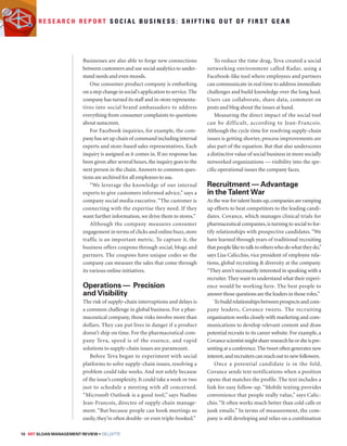 R e s e a r c h R e p o r t S o c i a l B u s i n e s s : S h i f t i n g o u t o f f i r s t g e a r 
Businesses are also able to forge new connections 
between customers and use social analytics to under-stand 
needs and even moods. 
One consumer product company is embarking 
on a step change in social’s application to service. The 
company has turned its staff and in-store representa-tives 
into social brand ambassadors to address 
everything from consumer complaints to questions 
about sunscreen. 
For Facebook inquiries, for example, the com-pany 
has set up chain of command including internal 
experts and store-based sales representatives. Each 
inquiry is assigned as it comes in. If no response has 
been given after several hours, the inquiry goes to the 
next person in the chain. Answers to common ques-tions 
are archived for all employees to use. 
“We leverage the knowledge of our internal 
experts to give customers informed advice,” says a 
company social media executive. “The customer is 
connecting with the expertise they need. If they 
want further information, we drive them to stores.” 
Although the company measures consumer 
engagement in terms of clicks and online buzz, store 
traffic is an important metric. To capture it, the 
business offers coupons through social, blogs and 
partners. The coupons have unique codes so the 
company can measure the sales that come through 
its various online initiatives. 
Operations — Precision 
and Visibility 
The risk of supply-chain interruptions and delays is 
a common challenge in global business. For a phar-maceutical 
company, those risks involve more than 
dollars. They can put lives in danger if a product 
doesn’t ship on time. For the pharmaceutical com-pany 
Teva, speed is of the essence, and rapid 
solutions to supply-chain issues are paramount. 
Before Teva began to experiment with social 
platforms to solve supply-chain issues, resolving a 
problem could take weeks. And not solely because 
of the issue’s complexity. It could take a week or two 
just to schedule a meeting with all concerned. 
“Microsoft Outlook is a good tool,” says Nadine 
Jean-Francois, director of supply chain manage-ment. 
“But because people can book meetings so 
easily, they’re often double- or even triple-booked.” 
10 MIT SLOAN MANAGEMENT REVIEW • DELOITTE 
To reduce the time drag, Teva created a social 
networking environment called Radar, using a 
Facebook-like tool where employees and partners 
can communicate in real time to address immediate 
challenges and build knowledge over the long haul. 
Users can collaborate, share data, comment on 
posts and blog about the issues at hand. 
Measuring the direct impact of the social tool 
can be difficult, according to Jean-Francois. 
Although the cycle time for resolving supply-chain 
issues is getting shorter, process improvements are 
also part of the equation. But that also underscores 
a distinctive value of social business in more socially 
networked organizations — visibility into the spe-cific 
operational issues the company faces. 
Recruitment — Advantage 
in the Talent War 
As the war for talent heats up, companies are ramping 
up efforts to beat competitors to the leading candi-dates. 
Covance, which manages clinical trials for 
pharmaceutical companies, is turning to social to for-tify 
relationships with prospective candidates. “We 
have learned through years of traditional recruiting 
that people like to talk to others who do what they do,” 
says Lisa Calicchio, vice president of employee rela-tions, 
global recruiting  diversity at the company. 
“They aren’t necessarily interested in speaking with a 
recruiter. They want to understand what their experi-ence 
would be working here. The best people to 
answer those questions are the leaders in those roles.” 
To build relationships between prospects and com-pany 
leaders, Covance tweets. The recruiting 
organization works closely with marketing and com-munications 
to develop relevant content and draw 
potential recruits to its career website. For example, a 
Covance scientist might share research he or she is pre-senting 
at a conference. The tweet often generates new 
interest, and recruiters can reach out to new followers. 
Once a potential candidate is in the fold, 
Covance sends text notifications when a position 
opens that matches the profile. The text includes a 
link for easy follow-up. “Mobile texting provides 
convenience that people really value,” says Calic-chio. 
“It often works much better than cold calls or 
junk emails.” In terms of measurement, the com-pany 
is still developing and relies on a combination 
 