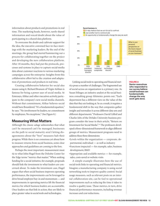 Social business is: 
SOCIAL BUSINESS: Shifting out of First Gear • MIT SLOAN MANAGEMENT REVIEW 13 
information about products and promotions in real 
time. The marketing heads, however, rarely shared 
information and voiced doubt about the value of 
participating in a shared data platform. 
To overcome the doubt and cultivate support for 
the idea, the executive convened face-to-face meet-ings 
with the marketing leaders. By the end of the 
meetings, the group had started hammering out a 
process for collaborating together on the project 
and developing the new collaboration platform. 
After 18 months, they had put the protocols, pro-cesses 
and systems in place to capture social media 
data about customer reactions to various marketing 
campaigns across the enterprise. Insights from this 
collaborative effort led to the creation and adapta-tion 
of promotions and products in real time. 
Creating collaborative behavior for social also 
means using it. Richard Branson of Virgin Airlines is 
famous for being a power user of social media. At 
Enterasys, Afshar and other executives actively partic-ipate 
in the company’s new social media channels. 
Without that commitment, Afshar believes social 
would have floundered. “It’s a fundamental equation,” 
he says. “No involvement by leaders, no commitment 
by employees. No exceptions.” (See Figure 8.) 
Measuring What Matters 
Although the classic adage admonishes that what 
can’t be measured can’t be managed, businesses 
on the path to social maturity aren’t letting dis-agreements 
about the “best” measures halt their 
progress. While there is no consensus yet about how 
to measure returns from social business, some clear 
approaches and guidelines are coming to the fore. 
Perhaps the most important: measurement must 
tie to what John Hagel from the Deloitte Center for 
the Edge terms “metrics that matter.” When seeking 
funding for a social initiative, for example, proposals 
should link the investment to what leaders are con-cerned 
about. To make the investment case, Hagel 
argues that when social business improves operating 
performance, the improvements can be leveraged to 
drive broad employee buy-in and momentum — and 
improvements in operating metrics lift the financial 
metrics for which business leaders are accountable. 
Once leaders see that link in action, they are likely to 
place greater value in social tools and technologies. 
Linking social tools to operating and financial met-rics 
poses a number of challenges. The fragmented use 
of social across an organization is a primary one. As 
Susan Etlinger, an industry analyst at the social busi-ness 
consulting group Altimeter, points out, “Each 
department has a different view on the value of the 
data that they are looking at. So as a result, it requires a 
fundamental shift in the way that companies gather 
insight and normalize it across different data sets and 
different departments.” Professors David Gilfoil and 
Charles Jobs of the DeSales University business pro-gram 
consider the issue in their article, “Return on 
Investment for Social Media”.14 The professors devel-oped 
a three-dimensional framework to align different 
groups of metrics. Measurement programs need to 
address these three dimensions: 
• Levels within the organization — corporate, de-partmental, 
individual — as well as industry 
• Functions impacted — for example, sales, business 
development, RD 
• Appropriate and available metrics — for example, 
sales, costs saved or website visits 
A simple example illustrates how the use of 
social tools links to operating and financial metrics. 
Imagine a manufacturing company is using social 
networking tools to improve quality control. Social 
usage measures, such as relevant posts on an inter-nal 
collaboration site, can be tied to operational 
improvements such as reducing the time it takes to 
resolve a quality issue. Those metrics, in turn, drive 
financial performance measures, including revenue 
increases and cost reductions. 
Figure 8 
Senior executives 
who responded to 
our survey believe 
social business can 
fundamentally 
change the way 
work gets done. 
A risky medium that we are forced to confront 
Just another tool to communicate 
An opportunity to fundamentally change the way we work 
What is your 
personal 
perspective on 
the future impact 
of social business 
on your business? 
80% 
60% 
40% 
20% 
0% 
CEO/ 
president/ 
managing 
director 
CFO/ 
treasurer/ 
comptroller 
CIO/ 
technology 
director 
CMO 
g 8 
 