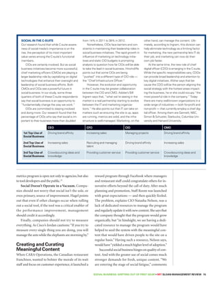 SOCIAL BUSINESS: Shifting out of First Gear • MIT SLOAN MANAGEMENT REVIEW 15 
metrics program is open not only to agencies, but also 
to tool developers and the public.15 
Social Doesn’t Operate in a Vacuum. Compa-nies 
should not worry that social isn’t the sole, or 
even primary, source of improvement. Hagel points 
out that even if other changes occur when rolling 
out a social tool, if the tool was a critical enabler of 
the performance improvement, management 
should credit it accordingly. 
Finally, companies should not try to measure 
everything. As Cisco’s Jordan cautions: “If you try to 
measure every single thing you are doing, you will 
manage the ants while the elephants are storming by.” 
Creating and Curating 
Meaningful Content 
When CARA Operations, the Canadian restaurant 
franchisor, wanted to bolster the morale of its wait 
staff and focus on customer experience, it launched a 
reward program through Facebook where managers 
and restaurant staff could congratulate others for in-novative 
efforts beyond the call of duty. After much 
planning and promotion, Staff Room was launched 
with great expectations — and then quickly fizzled. 
The problem, explains CIO Natasha Nelson, was a 
lack of dedicated resources to manage the program 
and regularly update it with new content. She says that 
the company thought that the program would grow 
organically, but “in hindsight, we see having a dedi-cated 
resource to manage the program would have 
helped to seed the system with the meaningful con-tent 
that would have driven people to the site on a 
regular basis.” Having such a resource, Nelson says, 
would have “yielded a much higher level of adoption.” 
Successful social business hinges on quality of con-tent. 
And with the greater use of social comes much 
stronger demands for fresh, unique content. “We 
are entering the stage of social fatigue,” comments 
Social in the C-Suite 
Our research found that while C-suite aware-ness 
of social media’s importance is on the 
rise, the perception of its most important 
value varies among the C-suite’s functional 
members. 
CIOs are certainly involved. But as social 
business initiatives become more successful, 
chief marketing officers (CMOs) are playing a 
larger leadership role by capitalizing on digital 
technologies that enhance their oversight and 
leadership of social business efforts. Both 
CMOs and CIOs see a powerful future in 
social business: In our study, some three 
quarters of both of these C-suite respondents 
say that social business is an opportunity to 
“fundamentally change the way we work.” 
CIOs are committed to staying involved 
and doing more. Our research found that the 
percentage of CIOs who say that social is im-portant 
to their business more than doubled 
from 14% in 2011 to 38% in 2012. 
Nonetheless, CIOs face barriers and con-straints 
in maintaining their leadership roles in 
social business initiatives. The rapid growth in 
influence of marketing on technology initia-tives 
and static CIO budgets is prompting 
analysts to question how far CIOs will be able 
to take the lead in social business. Hinchcliffe 
points out that some CIOs are being 
“pushed” into a different type of CIO role — 
the “Chief Infrastructure Officer.” 
However, the evolution and opportunity 
in the C-suite may be greater collaboration 
between the CIO and CMO. Adobe’s Bill 
Ingram says that, “what we’re seeing in the 
market is a real partnership starting to evolve 
between the IT and marketing organiza-tions.” 
He also points out that IT can take on 
matters such as ensuring the site is up, apps 
are running, metrics are solid, and the infra-structure 
is well-managed. Marketing, on the 
other hand, can manage the content. Ulti-mately, 
according to Ingram, this division can 
help eliminate technology as a limiting factor 
for marketing; the new partnership lets IT do 
their job, and marketing can now do their 
own job faster. 
At the same time, the new role of chief 
digital officer (CDO) is emerging in the C-suite. 
While the specific responsibilities vary, CDOs 
can provide broad leadership and attention to 
key digital initiatives. Afshar says that be-cause 
the CDO will be the person aligning the 
social strategy with the hottest areas impact-ing 
the business, he or she could occupy “the 
most powerful role in the company.” Today 
there are many well-known organizations in a 
wide range of industries — both for-profit and 
non-profit — that currently employ a chief dig-ital 
officer. Among them are Gannett, NBC, 
Simon  Schuster, Starbucks, Columbia Uni-versity 
and Harvard University. 
CEO CFO CIO CMO 
1st Top Use of 
Social Business 
Driving brand affinity Increasing sales Managing projects Driving brand affinity 
2nd Top Use of 
Social Business 
Increasing sales Recruiting and managing 
talent 
Driving brand affinity Increasing sales 
3rd Top Use of 
Social Business 
Crowdsourcing ideas and 
knowledge 
Providing customer service Providing customer service Crowdsourcing ideas and 
knowledge 
 