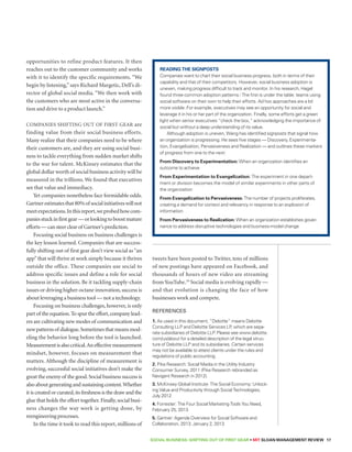 Reading the Signposts 
Companies want to chart their social business progress, both in terms of their 
capability and that of their competitors. However, social business adoption is 
uneven, making progress difficult to track and monitor. In his research, Hagel 
found three common adoption patterns.i The first is under the table: teams using 
social software on their own to help their efforts. Ad hoc approaches are a bit 
more visible. For example, executives may see an opportunity for social and 
leverage it in his or her part of the organization. Finally, some efforts get a green 
light when senior executives “check the box,” acknowledging the importance of 
social but without a deep understanding of its value. 
Although adoption is uneven, Wang has identified signposts that signal how 
an organization is progressing. He sees five stages — Discovery, Experimenta-tion, 
Evangelization, Pervasiveness and Realization — and outlines these markers 
of progress from one to the next: 
From Discovery to Experimentation: When an organization identifies an 
outcome to achieve 
From Experimentation to Evangelization: The experiment in one depart-ment 
or division becomes the model of similar experiments in other parts of 
the organization 
From Evangelization to Pervasiveness: The number of projects proliferates, 
creating a demand for context and relevancy in response to an explosion of 
information 
From Pervasiveness to Realization: When an organization establishes gover-nance 
to address disruptive technologies and business-model change 
SOCIAL BUSINESS: Shifting out of First Gear • MIT SLOAN MANAGEMENT REVIEW 17 
opportunities to refine product features. It then 
reaches out to the customer community and works 
with it to identify the specific requirements. “We 
begin by listening,” says Richard Margetic, Dell’s di-rector 
of global social media. “We then work with 
the customers who are most active in the conversa-tion 
and drive to a product launch.” 
Companies shifting out of first gear are 
finding value from their social business efforts. 
Many realize that their companies need to be where 
their customers are, and they are using social busi-ness 
to tackle everything from sudden market shifts 
to the war for talent. McKinsey estimates that the 
global dollar worth of social business activity will be 
measured in the trillions. We found that executives 
see that value and immediacy. 
Yet companies nonetheless face formidable odds. 
Gartner estimates that 80% of social initiatives will not 
meet expectations. In this report, we probed how com-panies 
stuck in first gear — or looking to boost mature 
efforts — can steer clear of Gartner’s prediction. 
Focusing social business on business challenges is 
the key lesson learned. Companies that are success-fully 
shifting out of first gear don’t view social as “an 
app” that will thrive at work simply because it thrives 
outside the office. These companies use social to 
address specific issues and define a role for social 
business in the solution. Be it tackling supply-chain 
issues or driving higher-octane innovation, success is 
about leveraging a business tool — not a technology. 
Focusing on business challenges, however, is only 
part of the equation. To spur the effort, company lead-ers 
are cultivating new modes of communication and 
new patterns of dialogue. Sometimes that means mod-eling 
the behavior long before the tool is launched. 
Measurement is also critical. An effective measurement 
mindset, however, focuses on measurement that 
matters. Although the discipline of measurement is 
evolving, successful social initiatives don’t make the 
great the enemy of the good. Social business success is 
also about generating and sustaining content. Whether 
it is created or curated, its freshness is the draw and the 
glue that holds the effort together. Finally, social busi-ness 
changes the way work is getting done, by 
reengineering processes. 
In the time it took to read this report, millions of 
tweets have been posted to Twitter, tens of millions 
of new postings have appeared on Facebook, and 
thousands of hours of new video are streaming 
from YouTube.19 Social media is evolving rapidly — 
and that evolution is changing the face of how 
businesses work and compete. 
References 
1. As used in this document, “Deloitte” means Deloitte 
Consulting LLP and Deloitte Services LP, which are sepa-rate 
subsidiaries of Deloitte LLP. Please see www.deloitte. 
com/us/about for a detailed description of the legal struc-ture 
of Deloitte LLP and its subsidiaries. Certain services 
may not be available to attest clients under the rules and 
regulations of public accounting. 
2. Pike Research: Social Media in the Utility Industry 
Consumer Survey, 2011 (Pike Research rebranded as 
Navigant Research in 2012). 
3. McKinsey Global Institute: The Social Economy: Unlock-ing 
Value and Productivity through Social Technologies, 
July 2012 
4. Forrester: The Four Social Marketing Tools You Need, 
February 25, 2013 
5. Gartner: Agenda Overview for Social Software and 
Collaboration, 2013. January 2, 2013 
 