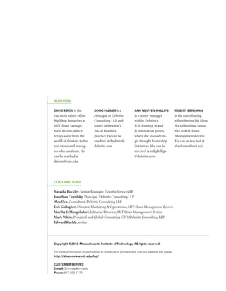 Authors 
David Kiron is the 
executive editor of the 
Big Ideas Initiatives at 
MIT Sloan Manage-ment 
Review, which 
brings ideas from the 
world of thinkers to the 
executives and manag-ers 
who use them. He 
can be reached at 
dkiron@mit.edu 
Contributors 
Copyright © 2013. Massachusetts Institute of Technology. All rights reserved. 
For more information on permission to distribute or post articles, visit our website FAQ page 
http://sloanreview.mit.edu/faq/ 
Customer service 
E-mail: Smr-help@mit.edu 
Phone: 617-253-7170 
Doug Palmer is a 
principal at Deloitte 
Consulting LLP and 
leader of Deloitte’s 
Social Business 
practice. He can be 
reached at dpalmer@ 
deloitte.com 
Anh Nguyen Phillips 
is a senior manager 
within Deloitte’s 
U.S. Strategy, Brand 
& Innovation group, 
where she leads strate-gic 
thought leadership 
initiatives. She can be 
reached at anhphillips 
@deloitte.com 
Robert Berkman 
is the contributing 
editor for the Big Ideas 
Social Business Initia-tive 
at MIT Sloan 
Management Review. 
He can be reached at 
rberkman@mit.edu 
Natasha Buckley, Senior Manager, Deloitte Services LP 
Jonathan Copulsky, Principal, Deloitte Consulting LLP 
Alex Dea, Consultant, Deloitte Consulting LLP 
Deb Gallagher, Director, Marketing & Operations, MIT Sloan Management Review 
Martha E. Mangelsdorf, Editorial Director, MIT Sloan Management Review 
Mark White, Principal and Global Consulting CTO, Deloitte Consulting LLP 
Edward Ruehle, writer 
 