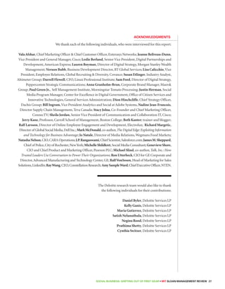 Acknowledgments 
We thank each of the following individuals, who were interviewed for this report: 
Vala Afshar, Chief Marketing Officer  Chief Customer Officer, Enterasys Networks; Jeanne Beliveau-Dunn, 
Vice President and General Manager, Cisco; Leslie Berland, Senior Vice President, Digital Partnerships and 
Development, American Express; Lauren Boyman, Director of Digital Strategy, Morgan Stanley Wealth 
Management; Vernon Bubb, Business Development Director, BT Global Services; Lisa Calicchio, Vice 
President, Employee Relations, Global Recruiting  Diversity, Covance; Susan Etlinger, Industry Analyst, 
Altimeter Group; Darrell Flewell, CFO, Linux Professional Institute; Sam Ford, Director of Digital Strategy, 
Peppercomm Strategic Communications; Anna Granholm-Brun, Corporate Brand Manager, Maersk 
Group; Paul Green Jr., Self Management Institute, Morningstar Tomato Processing; Justin Herman, Social 
Media Program Manager, Center for Excellence in Digital Government, Office of Citizen Services and 
Innovative Technologies, General Services Administration; Dion Hinchcliffe, Chief Strategy Officer, 
Dachis Group; Bill Ingram, Vice President Analytics and Social at Adobe Systems, Nadine Jean-Francois, 
Director Supply Chain Management, Teva Canada; Stacy Jolna, Co-Founder and Chief Marketing Officer, 
ConnecTV; Sheila Jordan, Senior Vice President of Communication and Collaboration IT, Cisco; 
Jerry Kane, Professor, Carroll School of Management, Boston College; Beth Kanter; trainer and blogger; 
Ralf Larsson, Director of Online Employee Engagement and Development, Electrolux; Richard Margetic, 
Director of Global Social Media, Dell Inc.; Mark McDonald, co-author, The Digital Edge: Exploiting Information 
and Technology for Business Advantage; Jo Natale, Director of Media Relations, Wegmans Food Markets; 
Natasha Nelson, CIO, CARA Operations; J.P. Rangaswami, Chief Scientist, Salesforce.com; James M. Sheppard, 
Chief of Police, City of Rochester, New York; Michelle Shildkret, Social Media Consultant; Genevieve Shore, 
CIO and Chief Product and Marketing Officer, Pearson PLC; Michael Slind, co-author, Talk, Inc.: How 
Trusted Leaders Use Conversation to Power Their Organizations; Ron Utterbeck, CIO for GE Corporate and 
Director, Advanced Manufacturing and Technology Center, GE; Ralf VonSosen, Head of Marketing for Sales 
Solutions, LinkedIn; Ray Wang, CEO, Constellation Research; Amy Sample Ward, Chief Executive Officer, NTEN. 
The Deloitte research team would also like to thank 
the following individuals for their contributions: 
Daniel Byler, Deloitte Services LP 
Kelly Ganis, Deloitte Services LP 
Maria Gutierrez, Deloitte Services LP 
Satish Nelanuthula, Deloitte Services LP 
Negina Rood, Deloitte Services LP 
Prathima Shetty, Deloitte Services LP 
Cynthia Switzer, Deloitte Services LP 
SOCIAL BUSINESS: Shifting out of First Gear • MIT SLOAN MANAGEMENT REVIEW 27 
 