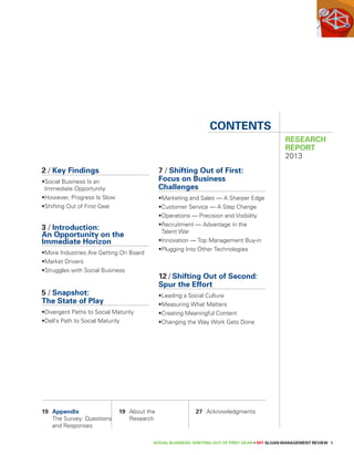 2 / Key Findings 
• Social Business Is an 
Immediate Opportunity 
• However, Progress Is Slow 
• Shifting Out of First Gear 
3 / Introduction: 
An Opportunity on the 
Immediate Horizon 
•More Industries Are Getting On Board 
• Market Drivers 
• Struggles with Social Business 
5 / Snapshot: 
The State of Play 
•Divergent Paths to Social Maturity 
•Dell’s Path to Social Maturity 
Contents 
7 / Shifting Out of First: 
Focus on Business 
Challenges 
•Marketing and Sales — A Sharper Edge 
•Customer Service — A Step Change 
•Operations — Precision and Visibility 
• Recruitment — Advantage in the 
Talent War 
•Innovation — Top Management Buy-in 
•Plugging Into Other Technologies 
12 / Shifting Out of Second: 
Spur the Effort 
• Leading a Social Culture 
• Measuring What Matters 
• Creating Meaningful Content 
• Changing the Way Work Gets Done 
RESEARCH 
REPORT 
2013 
SOCIAL BUSINESS: SHIFTING OUT OF FIRST GEAR • MIT SLOAN MANAGEMENT REVIEW 1 
19 Appendix 
The Survey: Questions 
and Responses 
19 About the 
Research 
27 Acknowledgments 
 