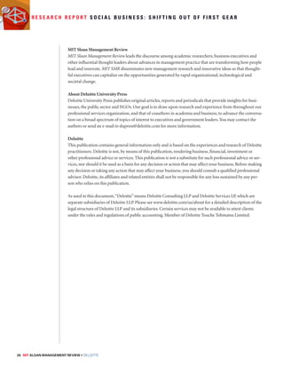 R e s e a r c h R e p o r t S o c i a l B u s i n e s s : S h i f t i n g o u t o f f i r s t g e a r 
MIT Sloan Management Review 
MIT Sloan Management Review leads the discourse among academic researchers, business executives and 
other influential thought leaders about advances in management practice that are transforming how people 
lead and innovate. MIT SMR disseminates new management research and innovative ideas so that thought-ful 
executives can capitalize on the opportunities generated by rapid organizational, technological and 
societal change. 
About Deloitte University Press 
Deloitte University Press publishes original articles, reports and periodicals that provide insights for busi-nesses, 
the public sector and NGOs. Our goal is to draw upon research and experience from throughout our 
professional services organization, and that of coauthors in academia and business, to advance the conversa-tion 
on a broad spectrum of topics of interest to executives and government leaders. You may contact the 
authors or send an e-mail to dupress@deloitte.com for more information. 
Deloitte 
This publication contains general information only and is based on the experiences and research of Deloitte 
practitioners. Deloitte is not, by means of this publication, rendering business, financial, investment or 
other professional advice or services. This publication is not a substitute for such professional advice or ser-vices, 
nor should it be used as a basis for any decision or action that may affect your business. Before making 
any decision or taking any action that may affect your business, you should consult a qualified professional 
advisor. Deloitte, its affiliates and related entities shall not be responsible for any loss sustained by any per-son 
who relies on this publication. 
As used in this document, “Deloitte” means Deloitte Consulting LLP and Deloitte Services LP, which are 
separate subsidiaries of Deloitte LLP. Please see www.deloitte.com/us/about for a detailed description of the 
legal structure of Deloitte LLP and its subsidiaries. Certain services may not be available to attest clients 
under the rules and regulations of public accounting. Member of Deloitte Touche Tohmatsu Limited. 
28 MIT SLOAN MANAGEMENT REVIEW • DELOITTE 
 