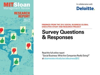 In collaboration with



RESEARCH
  REPORT
     2012
            FINDINGS FROM THE 2012 SOCIAL BUSINESS GLOBAL
            EXECUTIVE STUDY AND RESEARCH PROJECT


            Survey Questions
            & Responses

            Read the full online report
            “Social Business: What Are Companies Really Doing?”
            at sloanreview.mit.edu/socialbusiness2012
 